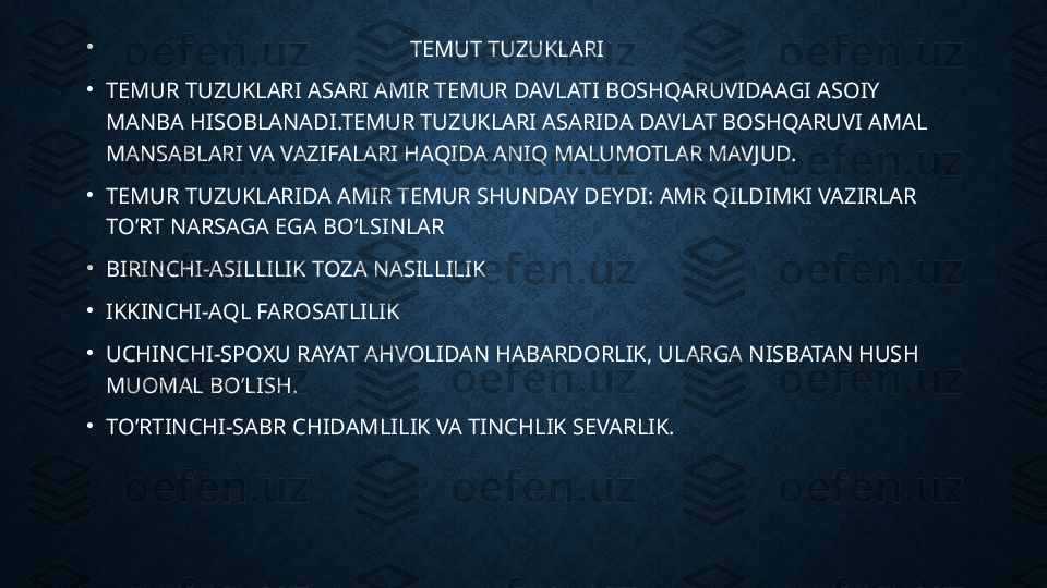 •
                                                       TEMUT TUZUKLARI 
•
TEMUR TUZUKLARI ASARI AMIR TEMUR DAVLATI BOSHQARUVIDAAGI ASOIY 
MANBA HISOBLANADI.TEMUR TUZUKLARI ASARIDA DAVLAT BOSHQARUVI AMAL 
MANSABLARI VA VAZIFALARI HAQIDA ANIQ MALUMOTLAR MAVJUD.
•
TEMUR TUZUKLARIDA AMIR TEMUR SHUNDAY DEYDI: AMR QILDIMKI VAZIRLAR 
TO’RT NARSAGA EGA BO’LSINLAR 
•
BIRINCHI-ASILLILIK TOZA NASILLILIK
•
IKKINCHI-AQL FAROSATLILIK
•
UCHINCHI-SPOXU RAYAT AHVOLIDAN HABARDORLIK, ULARGA NISBATAN HUSH 
MUOMAL BO’LISH.
•
TO’RTINCHI-SABR CHIDAMLILIK VA TINCHLIK SEVARLIK. 