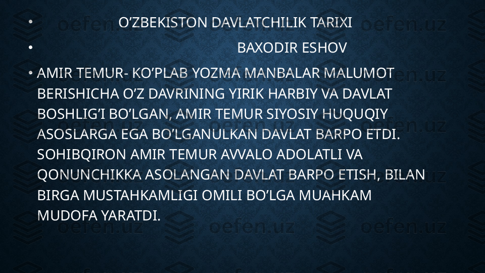 •
                       O’ZBEKISTON DAVLATCHILIK TARIXI
•
                                                       BAXODIR ESHOV
•
AMIR TEMUR- KO’PLAB YOZMA MANBALAR MALUMOT 
BERISHICHA O’Z DAVRINING YIRIK HARBIY VA DAVLAT 
BOSHLIG’I BO’LGAN, AMIR TEMUR SIYOSIY HUQUQIY 
ASOSLARGA EGA BO’LGANULKAN DAVLAT BARPO ETDI. 
SOHIBQIRON AMIR TEMUR AVVALO ADOLATLI VA 
QONUNCHIKKA ASOLANGAN DAVLAT BARPO ETISH, BILAN 
BIRGA MUSTAHKAMLIGI OMILI BO’LGA MUAHKAM 
MUDOFA YARATDI. 