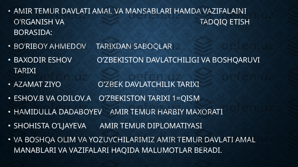 •
AMIR TEMUR DAVLATI AMAL VA MANSABLARI HAMDA VAZIFALAINI 
O’RGANISH VA                                                                      TADQIQ ETISH  
BORASIDA:
•
BO’RIBOY AHMEDOV     TARIXDAN SABOQLAR
•
BAXODIR ESHOV             O’ZBEKISTON DAVLATCHILIGI VA BOSHQARUVI 
TARIXI
•
AZAMAT ZIYO                   O’ZBEK DAVLATCHILIK TARIXI
•
ESHOV.B VA ODILOV.A    O’ZBEKISTON TARIXI 1=QISM
•
HAMIDULLA DADABOYEV    AMIR TEMUR HARBIY MAXORATI    
•
SHOHISTA O’LJAYEVA       AMIR TEMUR DIPLOMATIYASI
•
VA BOSHQA OLIM VA YOZUVCHILARIMIZ AMIR TEMUR DAVLATI AMAL 
MANABLARI VA VAZIFALARI HAQIDA MALUMOTLAR BERADI. 