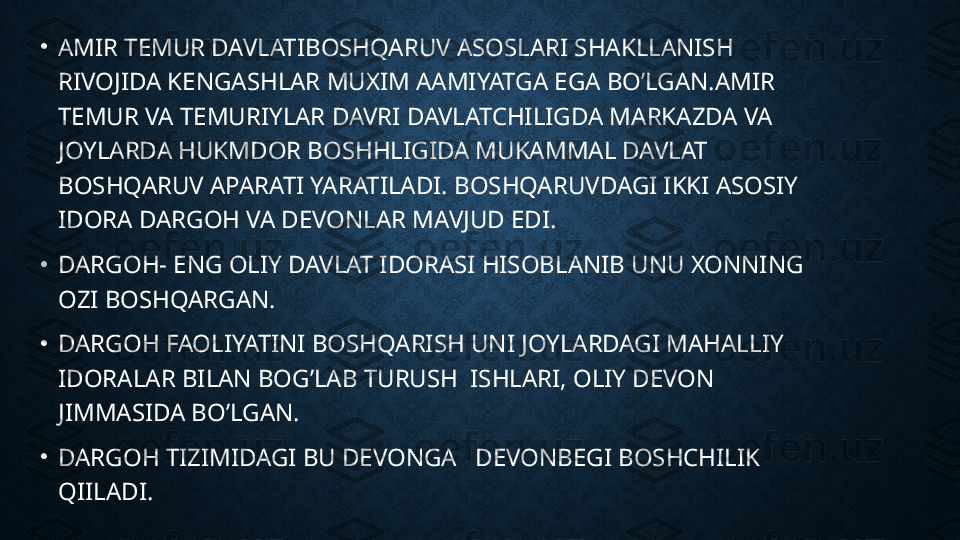 •
AMIR TEMUR DAVLATIBOSHQARUV ASOSLARI SHAKLLANISH 
RIVOJIDA KENGASHLAR MUXIM AAMIYATGA EGA BO’LGAN.AMIR 
TEMUR VA TEMURIYLAR DAVRI DAVLATCHILIGDA MARKAZDA VA 
JOYLARDA HUKMDOR BOSHHLIGIDA MUKAMMAL DAVLAT 
BOSHQARUV APARATI YARATILADI. BOSHQARUVDAGI IKKI ASOSIY 
IDORA DARGOH VA DEVONLAR MAVJUD EDI.
•
DARGOH- ENG OLIY DAVLAT IDORASI HISOBLANIB UNU XONNING 
OZI BOSHQARGAN.
•
DARGOH FAOLIYATINI BOSHQARISH UNI JOYLARDAGI MAHALLIY 
IDORALAR BILAN BOG’LAB TURUSH  ISHLARI, OLIY DEVON 
JIMMASIDA BO’LGAN.
•
DARGOH TIZIMIDAGI BU DEVONGA   DEVONBEGI BOSHCHILIK 
QIILADI. 