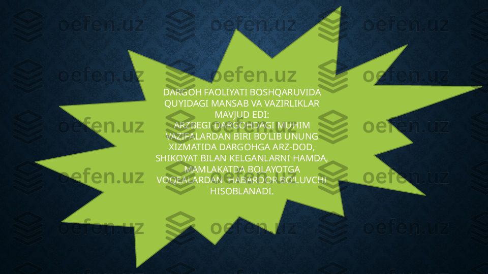 DARGOH FAOLIYATI BOSHQARUVIDA 
QUYIDAGI MANSAB VA VAZIRLIKLAR 
MAVJUD EDI:
ARZBEGI-DARGOHDAGI MUHIM 
VAZIFALARDAN BIRI BO’LIB UNUNG 
XIZMATIDA DARGOHGA ARZ-DOD, 
SHIKOYAT BILAN KELGANLARNI HAMDA, 
MAMLAKATDA BOLAYOTGA 
VOQEALARDAN  HABARDOR BO’LUVCHI 
HISOBLANADI. 