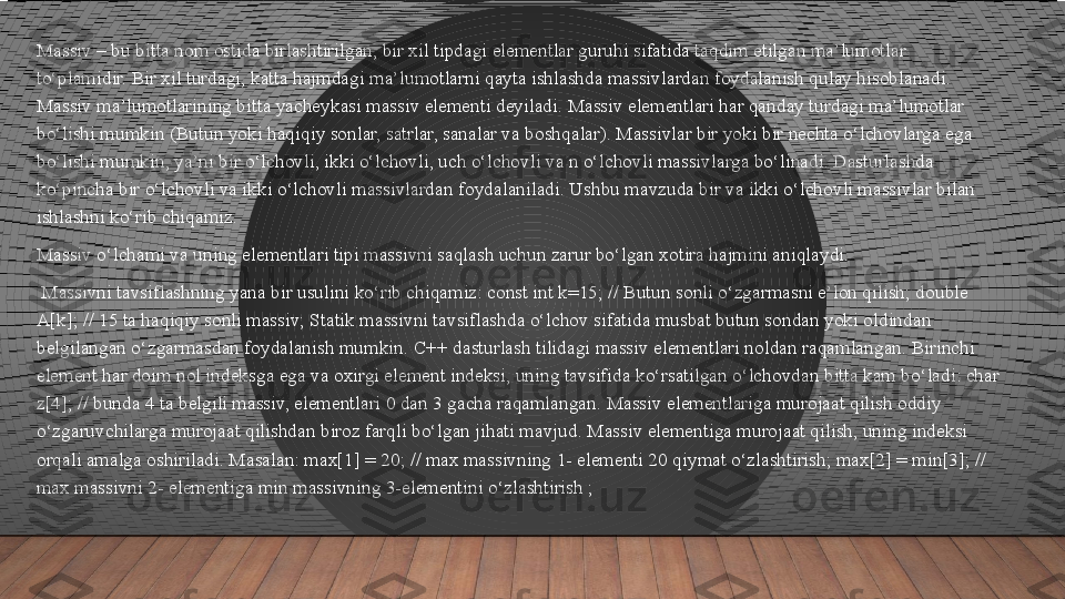 Massiv – bu bitta nom ostida birlashtirilgan, bir xil tipdagi elementlar guruhi sifatida taqdim etilgan ma’lumotlar 
to‘plamidir. Bir xil turdagi, katta hajmdagi ma’lumotlarni qayta ishlashda massivlardan foydalanish qulay hisoblanadi. 
Massiv ma’lumotlarining bitta yacheykasi massiv elementi deyiladi. Massiv elementlari har qanday turdagi ma’lumotlar 
bo‘lishi mumkin (Butun yoki haqiqiy sonlar, satrlar, sanalar va boshqalar). Massivlar bir yoki bir nechta o‘lchovlarga ega 
bo‘lishi mumkin, ya’ni bir o‘lchovli, ikki o‘lchovli, uch o‘lchovli va n o‘lchovli massivlarga bo‘linadi. Dasturlashda 
ko‘pincha bir o‘lchovli va ikki o‘lchovli massivlardan foydalaniladi. Ushbu mavzuda bir va ikki o‘lchovli massivlar bilan 
ishlashni ko‘rib chiqamiz.
Massiv o‘lchami va uning elementlari tipi massivni saqlash uchun zarur bo‘lgan xotira hajmini aniqlaydi.
  Massivni tavsiflashning yana bir usulini ko‘rib chiqamiz: const int k=15; // Butun sonli o‘zgarmasni e’lon qilish; double 
A[k]; // 15 ta haqiqiy sonli massiv; Statik massivni tavsiflashda o‘lchov sifatida musbat butun sondan yoki oldindan 
belgilangan o‘zgarmasdan foydalanish mumkin. C++ dasturlash tilidagi massiv elementlari noldan raqamlangan. Birinchi 
element har doim nol indeksga ega va oxirgi element indeksi, uning tavsifida ko‘rsatilgan o‘lchovdan bitta kam bo‘ladi: char 
z[4]; // bunda 4 ta belgili massiv, elementlari 0 dan 3 gacha raqamlangan. Massiv elementlariga murojaat qilish oddiy 
o‘zgaruvchilarga murojaat qilishdan biroz farqli bo‘lgan jihati mavjud. Massiv elementiga murojaat qilish, uning indeksi 
orqali amalga oshiriladi. Masalan: max[1] = 20; // max massivning 1- elementi 20 qiymat o‘zlashtirish; max[2] = min[3]; // 
max massivni 2- elementiga min massivning 3-elementini o‘zlashtirish ;  