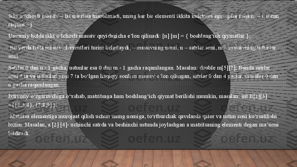 Ikki o‘lchovli massiv – bu matritsa hisoblanadi, uning har bir elementi ikkita indeksga ega: qator raqami – i, ustun 
raqami – j. 
Umumiy holda ikki o‘lchovli massiv quyidagicha e’lon qilinadi: [n] [m] = { boshlang‘ich qiymatlar };
  Bu yerda toifa massiv elementlari turini belgilaydi, – massivning nomi, n – satrlar soni, m – massivning ustunlar 
soni. 
Satrlar 0 dan n - 1 gacha, ustunlar esa 0 dan m - 1 gacha raqamlangan. Masalan: double m[5][7]; Bunda satrlar 
soni 5 ta va ustunlari soni 7 ta bo‘lgan haqiqiy sonli m massiv e’lon qilingan, satrlar 0 dan 4 gacha, ustunlar 0 dan 
6 gacha raqamlangan. 
Ixtiyoriy o‘zgaruvchiga o‘xshab, matritsaga ham boshlang‘ich qiymat berilishi mumkin, masalan: int B[2][3] 
={{2,3,4}, {7,8,9}};
  Matritsa elementiga murojaat qilish uchun uning nomiga, to‘rtburchak qavslarda qator va ustun soni ko‘rsatilishi 
lozim. Masalan, a [2] [4]- uchinchi satrda va beshinchi ustunda joylashgan a matritsaning elementi degan ma’noni 
bildiradi.  