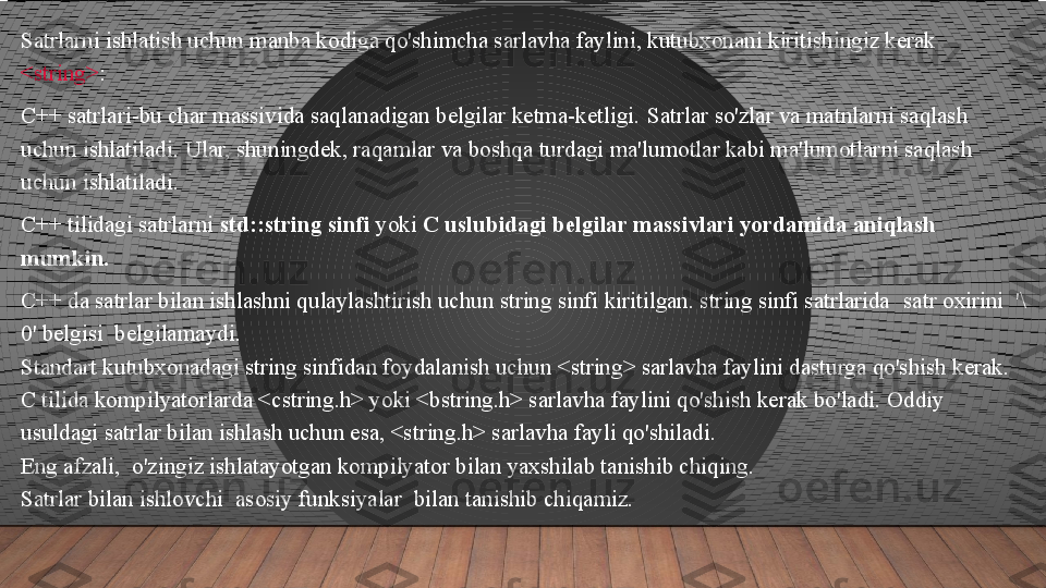 Satrlarni ishlatish uchun manba kodiga qo'shimcha sarlavha faylini, kutubxonani kiritishingiz kerak 
<string> : 
C++ satrlari-bu char massivida saqlanadigan belgilar ketma-ketligi. Satrlar so'zlar va matnlarni saqlash 
uchun ishlatiladi.	
 Ular, shuningdek, raqamlar va boshqa turdagi ma'lumotlar kabi ma'lumotlarni saqlash 
uchun ishlatiladi.
 
C++ tilidagi satrlarni	
  std::string sinfi  	yoki	  C uslubidagi belgilar massivlari yordamida aniqlash 
mumkin.
C++ da satrlar bilan ishlashni qulaylashtirish uchun string sinfi kiritilgan. string sinfi satrlarida	
  satr oxirini	  '\
0' belgisi	
  belgilamaydi.
Standart kutubxonadagi string sinfidan foydalanish uchun <string> sarlavha faylini dasturga qo'shish kerak.
C tilida kompilyatorlarda <cstring.h> yoki <bstring.h> sarlavha faylini qo'shish kerak bo'ladi. Oddiy 
usuldagi satrlar bilan ishlash uchun esa, <string.h> sarlavha fayli qo'shiladi.
Eng afzali,	
  o'zingiz ishlatayotgan kompilyator bilan yaxshilab tanishib chiqing.
Satrlar bilan ishlovchi	
  asosiy funksiyalar	  bilan tanishib chiqamiz.  