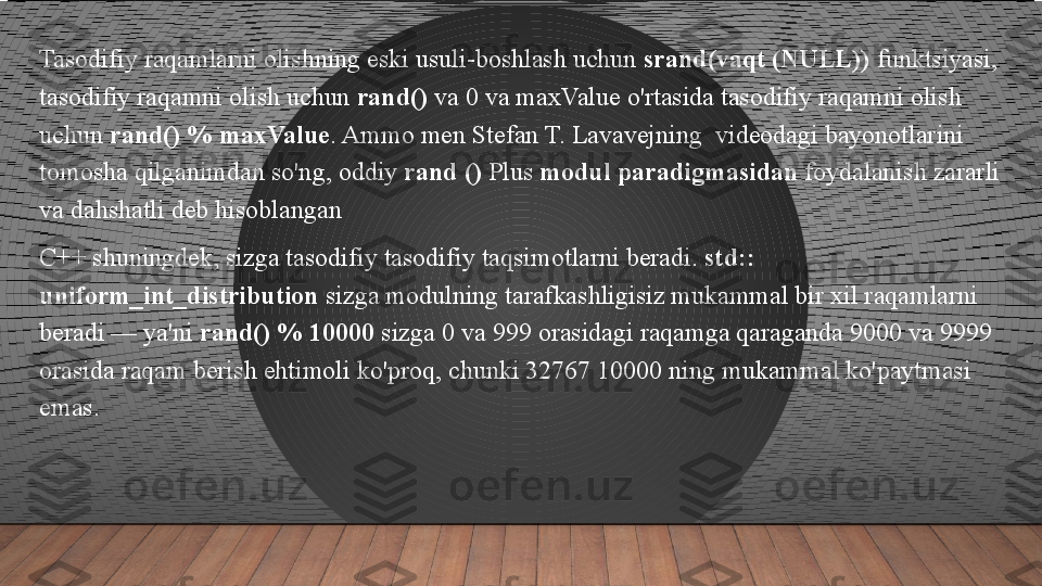 Tasodifiy raqamlarni olishning eski usuli-boshlash uchun  srand(vaqt (NULL))  	funktsiyasi, 
tasodifiy raqamni olish uchun	
  rand()  	va 0 va maxValue o'rtasida tasodifiy raqamni olish 
uchun	
  rand() % maxValue .	 Ammo men Stefan T. Lavavejning	  videodagi bayonotlarini 
tomosha qilganimdan so'ng, oddiy	
  rand ()  	Plus	  modul paradigmasidan  	foydalanish zararli 
va dahshatli deb hisoblangan
C++ shuningdek, sizga tasodifiy tasodifiy taqsimotlarni beradi.	
  std:: 
uniform_int_distribution  	
sizga modulning tarafkashligisiz mukammal bir xil raqamlarni 
beradi — ya'ni	
  rand() % 10000  	sizga 0 va 999 orasidagi raqamga qaraganda 9000 va 9999 
orasida raqam berish ehtimoli ko'proq, chunki 32767 10000 ning mukammal ko'paytmasi 
emas.  