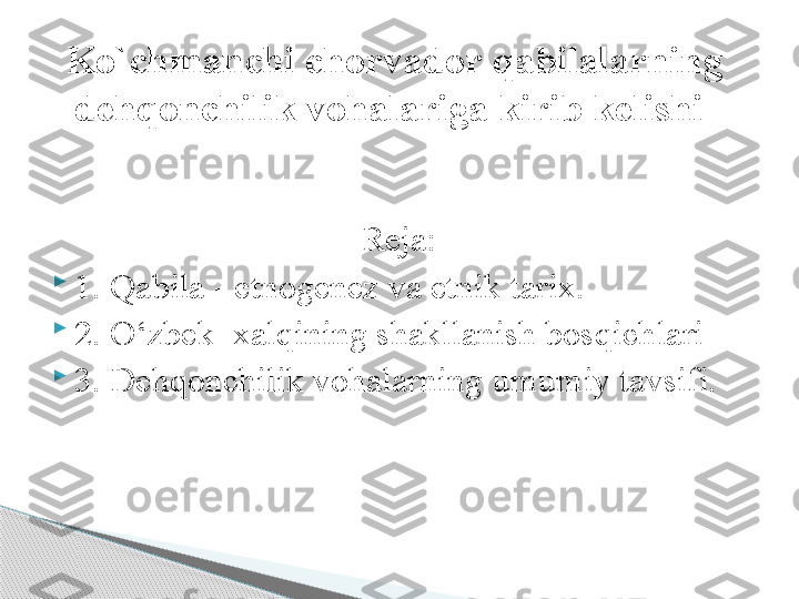 Reja:

1.  Qabila - e tnogenez va etnik tarix.

2 .  О‘zbek  xal q ining shakllanish bos q ichlari

3 .  Dehqonchilik vohalarning  umumiy tavsifi.Ko`chmanchi chorvador qabilalarning 
dehqonchilik vohalariga kirib kelishi      