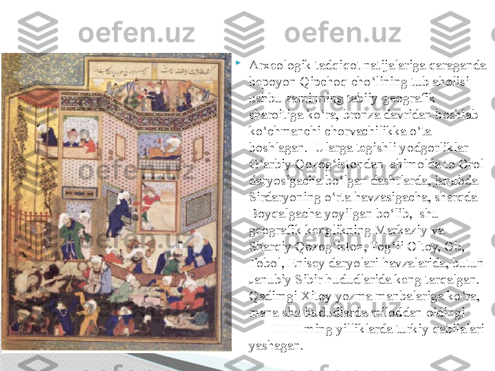 
Arxeologik tadqiqot natijalariga qaraganda 
bepoyon Qipchoq cho‘lining tub aholisi 
ushbu zaminning tabiiy-geografik 
sharoitiga ko‘ra, bronza davridan boshlab 
ko‘chmanchi chorvachilikka o‘ta 
boshlagan.  Ularga tegishli yodgorliklar 
G‘arbiy Qozog‘istondan  shimolda to Orol 
daryosigacha bo‘lgan dashtlarda, janubda 
Sirdaryoning o‘rta havzasigacha, sharqda 
Boyqalgacha yoyilgan bo‘lib,  shu 
geografik kenglikning Markaziy va 
S h arqiy Qozog‘iston, Tog‘li Oltoy, Ob, 
Tobol, Enisey daryolari havzalarida, butun 
Janubiy Sibir hududlarida keng tarqalgan. 
Qadimgi Xitoy yozma manbalariga ko‘ra, 
mana shu hududlarda miloddan oldingi         
        III-II ming yilliklarda turkiy qabilalari 
yashagan.     