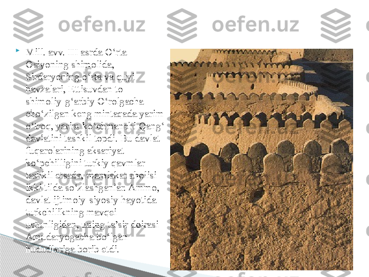 
Mill. avv. III asrda  O‘rta 
Osiyoning shimolida, 
Sirdaryoning o‘rta va quyi 
havzalari, Ettisuvdan to     
shimoliy-g‘arbiy O‘rolgacha 
cho‘zilgan keng mintaqada yarim 
o‘troq, yarim ko‘chmanchi Qang‘ 
davlatini tashkil top di . Bu davlat 
fuqarolarining aksariyat 
ko‘pchilligini turkiy qavmlar 
tashkil etsada, mamlakat aholisi 
ikki tilda so‘zlashganlar. Ammo, 
davlat ijtimoiy-siyosiy hayotida 
turkchilikning mavqei 
ustunligidan, uning ta’sir doirasi 
Amudaryogacha bo‘lgan 
hududlariga borib etdi.      