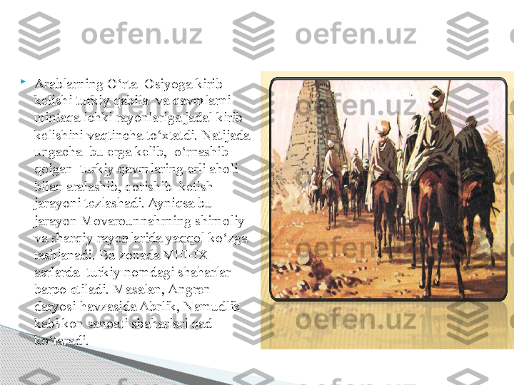 
Arablarning O‘rta  Osiyoga kirib 
kelishi turkiy qabila  va qavmlarni  
mintaqa ichki rayonlariga jadal kirib 
kelishini vaqtincha to‘xtatdi. Natijada 
ungacha  bu erga kelib,  o‘rnashib 
qolgan  turkiy qavmlaring erli aholi 
bilan aralashib, qorishib  ketish 
jarayoni tezlashadi. Ayniqsa bu 
jarayon Movarounnahrning shimoliy 
va sharqiy rayonlarida yaqqol ko‘zga 
tashlanadi. Bu zonada  VIII-IX 
asrlarda  turkiy nomdagi shaharlar 
barpo etiladi. Masalan, Angren 
daryosi havzasida Abrlik, Namudlik 
kabi kon sanoati shaharlari qad 
ko‘taradi.      