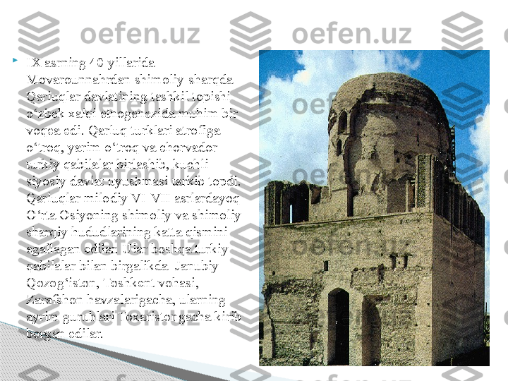 
IX asrning 40 yillarida 
Movarounnahrdan shimoliy-sharqda  
Qarluqlar davlatining tashkil topishi 
o‘zbek xalqi etnogenezida muhim bir 
voqea edi. Qarluq turklari atrofiga 
o‘troq, yarim o‘troq va chorvador 
turkiy qabilalar birlashib, kuchli 
siyosiy davlat uyushmasi tarkib topdi. 
Qarluqlar milodiy VI-VII asrlardayoq 
O‘rta Osiyoning shimoliy va shimoliy-
sharqiy hududlarining katta qismini  
egallagan edilar. Ular boshqa turkiy 
qabilalar bilan birgalikda  Janubiy 
Qozog‘iston, Toshkent vohasi, 
Zarafshon havzalarigacha, ularning 
ayrim guruhlari Toxaristongacha kirib 
borgan edilar.       