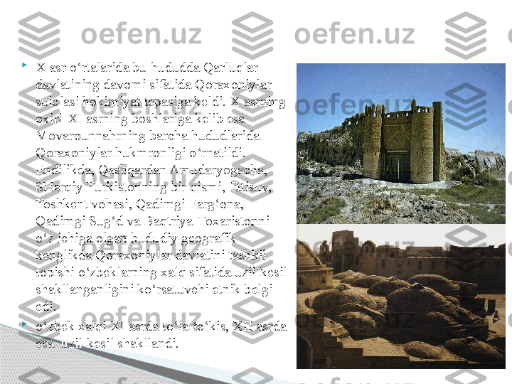 
X asr o‘rtalarida bu hududda Qarluqlar 
davlatining davomi sifatida Qoraxoniylar 
sulolasi hokimiyat tepasiga keldi. X asrning 
oxiri-XI asrning boshlariga kelib esa 
Movarounnahrning barcha hududlarida 
Qoraxoniylar hukmronligi o‘rnatildi. 
Endilikda, Qashqardan Amudaryogacha, 
SHarqiy Turkistonning bir qismi, Ettisuv, 
Toshkent vohasi, Qadimgi Farg‘ona, 
Qadimgi Sug‘d va Baqtriya-Toxaristonni 
o‘z ichiga olgan hududiy geografik 
kenglikda Qoraxoniylar davlatini tashkil 
topishi o‘zbeklarning xalq sifatida uzil-kesil 
shakllanganligini ko‘rsatuvchi etnik belgi 
edi. 

o‘zbek xalqi XI asrda to‘la-to‘kis, XII asrda 
esa  uzil-kesil shakllandi.     