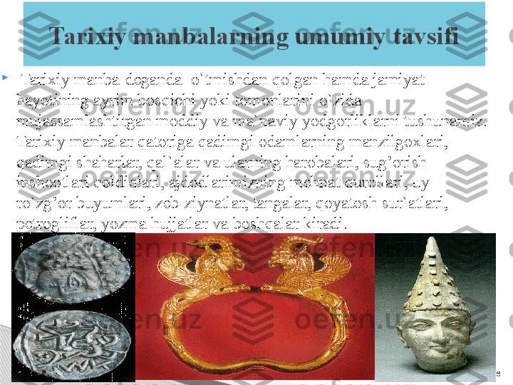 16Tarixiy manbalarning umumiy tavsifi

  Tarixiy manba-deganda  o`tmishdan qolgan hamda jamiyat 
hayotining ayrim bosqichi yoki tomonlarini o`zida 
mujassamlashtirgan moddiy va ma`naviy yodgorliklarni tushunamiz. 
Tarixiy manbalar qatoriga qadimgi odamlarning manzilgoxlari, 
qadimgi shaharlar, qal`alar va ularning harobalari, sug’orish 
inshootlari qoldiqlari, ajdodlarimizning mehnat qurollari, uy-
ro`zg’or buyumlari, zeb-ziynatlar, tangalar, qoyatosh sur`atlari, 
petrogliflar, yozma hujjatlar va boshqalar kiradi.     