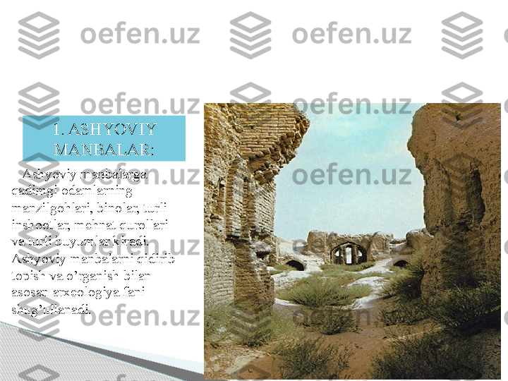 17
        Ashyoviy manbalarga 
qadimgi odamlarning 
manzilgohlari, binolar, turli 
inshootlar, mehnat qurollari 
va turli buyumlar kiradi. 
Ashyoviy manbalarni qidirib 
topish va o’rganish bilan 
asosan arxeologiya fani 
shug’ullanadi. 1. ASHYOVIY 
MANBALAR :     