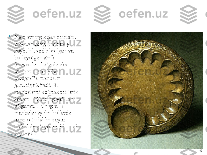 18
Xalqlarning kelib chiqishi, 
turmush tarzi, ma`naviy 
hayotini, sodir bo`lgan va 
bo`layotgan etnik 
jarayonlarni o`zida aks 
ettirgan materiallar 
etnografik manbalar 
guruhiga kiradi. Bu 
manbalarni ko`makchi tarix 
fanlari - “Etnologiya” fani 
o’rganadi. Etnografik 
manbalar ayrim hollarda 
uzoq o`tmishini qayta 
tiklashda g’oyat muhim rol 
o`ynaydi.      