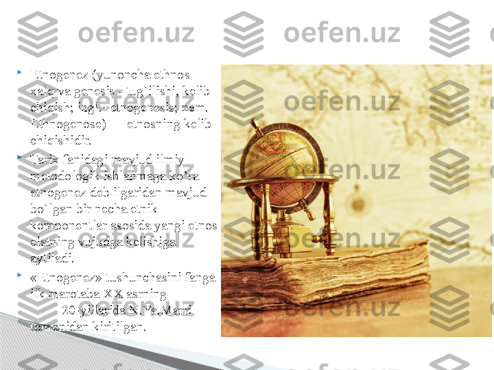 
Etnogenez (yunoncha ethnos - 
xalq va genesis - tug`ilishi, kelib 
chiqish; ingl.- etnogenesis; nem. - 
Ethnogenose) — etnosning kelib 
chiqishidir. 

Tarix fanidagi mavjud ilmiy 
metodologik ishlanmaga ko’ra 
etnogenez deb ilgaridan mavjud 
bo`lgan bir necha etnik 
komponentlar asosida yangi etnos  
elatning vujudga kelishiga 
aytiladi. 

«Etnogenez» tushunchasini fanga 
ilk ma	
 ro	  taba XX asrning                 
          20-yillarida N.Ya.Marri  
tomonidan kiritilgan.     