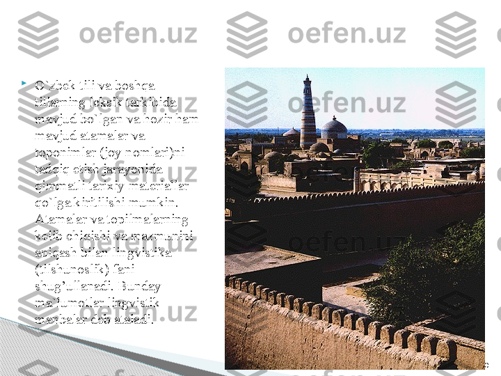 20
O`zbek tili va boshqa 
tillarning leksik tarkibida 
mavjud bo`lgan va hozir ham 
mavjud atamalar va 
toponimlar (joy nomlari)ni 
tadqiq etish jarayonida 
qimmatli tarixiy materiallar 
qo`lga kiritilishi mumkin. 
Atamalar va topilmalarning 
kelib chiqishi va mazmunini 
aniqash bilan lingvistika  
(tilshunoslik) fani 
shug’ullanadi. Bunday 
ma`lumotlar lingvistik 
manbalar deb ataladi.      