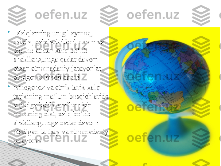 
  Xalqlarning urug‘-aymoq, 
qabila, qabila ittifoqi, qavm va 
elat holatidan xalq bо‘lib 
shakllanguniga qadar davom 
etgan etnomadaniy jarayonlar 
etnogenez hisoblanadi

Etnogenez va etnik tarix xalq 
tarixining ma’lum bosqichlarida 
vujudga kelib, ma’lum bir 
etnosning elat, xalq bo`lib 
shakllanguniga qadar davom 
etadigan tarixiy va etnomadaniy 
jarayondir .     