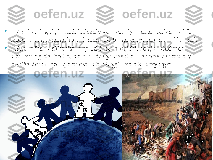 
    K ishilarning til, hudud, iq t isodiy va madaniy jihatdan tarixan tarkib 
topgan birligi. Elatga kо‘p jihatdan bir-biriga yaqin qabilalar birlashadi.

     Elat  millat shakllanishining uchinchi bos qi chi, belgisi. Qadimda 
kishilarning  e lat bо‘lib, bir hudud d a yashashlari ular orasida umumiy 
manfaatdorlik, qon-qarindoshlik his-tuyg‘ularini kuchaytirgan.      