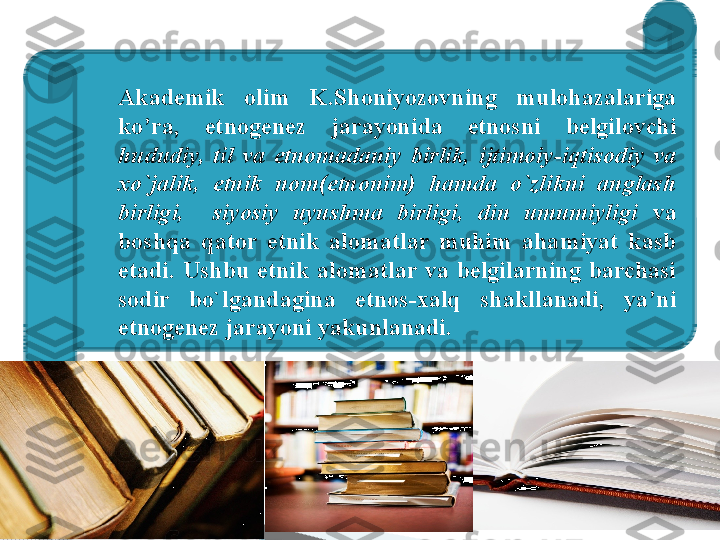 
Akademik  olim  K.Shoniyozovning  mulohazalariga 
ko’ra,  etnogenez  jarayonida  etnosni  belgilovchi 
hududiy,  til  va  etnomadaniy  birlik,  ijtimoiy-iqtisodiy  va 
xo`jalik,  etnik  nom(etnonim)  hamda  o`zlikni  anglash 
birligi,    siyosiy  uyushma  birligi,  din  umumiyligi   va 
boshqa  qator  etnik  alomatlar  muhim  ahamiyat  kasb 
etadi.  Ushbu  etnik  alomatlar  va  belgilarning  barchasi 
sodir  bo`lgandagina  etnos-xalq  shakllanadi,  ya’ni 
etnogenez jarayoni yakunlanadi.     