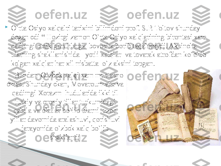 
O`rta Osiyo xalqalri tarixini bilimdoni prof. S.P. Toltov shunday 
degan edi “ Hozirgi zamon O`rta Osiyo xalqlarining birontasi xam 
qadimgi etnik guruhlarga  bevosita borib taqalmaydi. Aksincha 
ularning shakllanishida     yerli xalqlar  va tevarak atrofdan ko`chib  
kelgan xalqlar har xil nisbatta  o`z aksini topgan. 
     Bundan  O`zbek xalqi xam mustasno 
emas. Shunday ekan, Movarounnahr va 
qadimgi Xorazm  hudularida ikki til 
turkiy va eroniy tillar turkumidagi 
qabila va elatlar bo`lib ularni  uzoq 
yillar davomida aralashuvi, qorishuvi 
jarayonida o`zbek xalq bo`lib 
shakllandi     