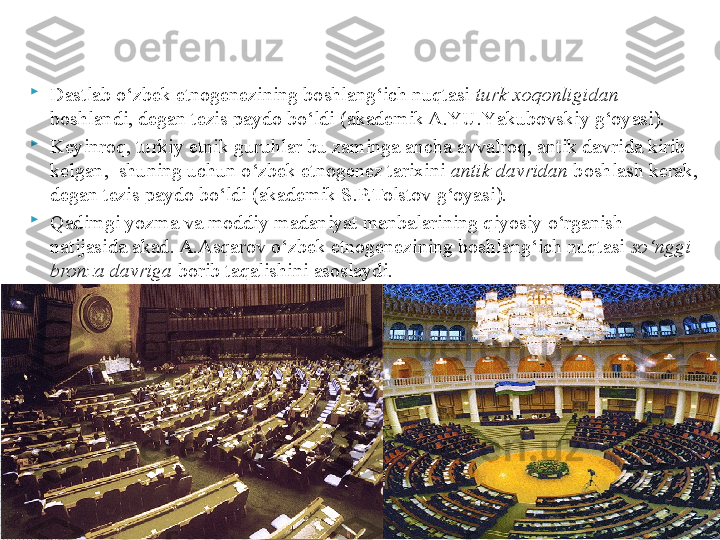 
Dastlab o‘zbek etnogenezining boshlang‘ich nuqtasi  turk xoqonligidan  
boshlandi, degan tezis paydo bo‘ldi (akademik A.YU.Y a kubovskiy g‘oyasi). 

Keyinroq, turkiy etnik guruhlar bu zaminga ancha avvalroq, antik davrida kirib 
kelgan,  shuning uchun o‘zbek etnogenez tarixini  antik davridan  boshlash kerak, 
degan tezis paydo bo‘ldi (akademik S.P.Tolstov g‘oyasi). 

Qadimgi yozma va moddiy madaniyat manbalarining qiyosiy o‘rganish 
natijasida akad. A.Asqarov o‘zbek etnogenezining boshlang‘ich nuqtasi  so‘ng g i  
bronza davriga  borib taqalishini asoslaydi.       