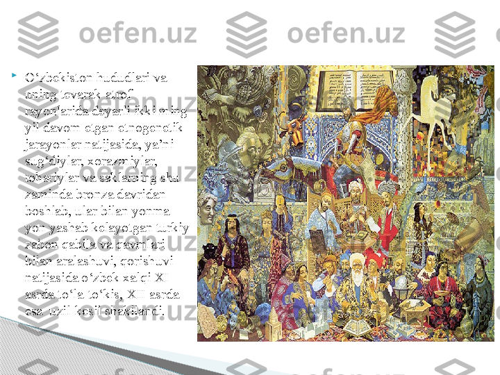 
О‘zbekiston hududlari va 
uning tevarak-atrof 
rayonlarida deyarli ikki ming 
yil davom etgan etnogenetik 
jarayonlar natijasida, ya’ni 
sug‘diylar, xorazmiylar, 
toh ariylar va saklarning shu 
zaminda bronza davridan 
boshlab, ular bilan yonma-
yon yashab kelayotgan turkiy 
zabon qabila va qavmlari 
bilan aralashuvi, qorishuvi 
natijasida о‘zbek xalqi XI 
asrda tо‘la-tо‘kis, XII asrda 
esa  uzil-kesil shakllandi.      