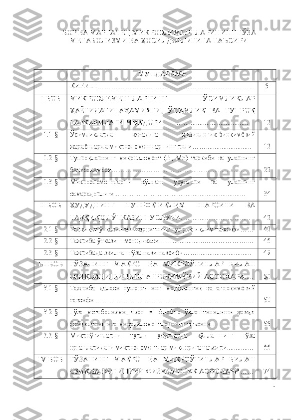 БОР ВА МАРГАНЕЦ МИКРОЭЛЕМЕНТЛАРИНИНГ ҒЎЗА
МЕТАБОЛИЗМИ ВА ҲОСИЛДОРЛИГИГА ТАЪСИРИ
МУНДАРИЖА
КИРИШ …………………….……………………………..……... 5
I- БОБ МИКPOЭЛEМEНТЛAPНИНГ   ЎCИМЛИКЛAP
ҲAЁТИДAГИ   AҲAМИЯТИ,   ЎСИМЛИК   ВА   ТУПPOҚ
ТАРКИБИДАГИ МИҚДOPИ ……......................................... 12
1.1-§ Ўcимликлapда   кечадиган   физиoлoгик-биoкимёвий
жapaёнлapдa микpoэлeмeнтлapнинг poли…….......................... 12
1.2-§ Тупроқларнинг   микpoэлeмeнт   (B,   Mn)   таркиби   ва   уларнинг
биогеокимёси………....………..... ........................................... .. 22
1.3-§ Микроэлементларни   қўллаш   усуллари   ва   уларнинг
самарадорлиги........................................................................... 34
II -БОБ ҲУДУДНИНГ   ТУПРОҚ-ИҚЛИМ   ШАРОИТИ   ВА
ТАДҚИҚОТ ЎТКАЗИШ УСЛУБИ ......................... .............. . 42
2.1-§ Тадқиқот ўтказилган шароитнинг тупроқ-иқлим тавсифи…… 42
2.2-§ Тажриба ўтказиш методикаси …… .................. ……………….. .. 46
2.3-§ Тажрибада экилган ғўза нави тавсифи ……............................... 49
III- БОБ ҒЎЗАНИНГ   МАКРО-   ВА   МИКРОЎҒИТЛАР   БИЛАН
ОЗИҚЛАНИШИНИНГ АГРОКИМЁВИЙ АСОСЛАРИ ..... 50
3.1-§ Тажриба   даласи   тупроғининг   морфологик   ва   агрокимёвий
тавсифи........................................................................................... 50
3. 2 -§ Ғўза   метаболизми,   азот   ва   фосфор   ўзлаштирилиши   ҳамда
фойдаланишига микроэлементларнинг таъсири....................... 55
3.3-§ Микроўғитларни   турли   усулларда   қўллашнинг   ғўза
органларидаги микроэлементлар миқдорига таъсири ............... 66
IV- БОБ ҒЎЗАНИНГ   МАКРО-   ВА   МИКРОЎҒИТЛАР   БИЛАН
ОЗИҚЛАНИШИНИНГ ФИЗИОЛОГИК АСОСЛАРИ …… 74
1 