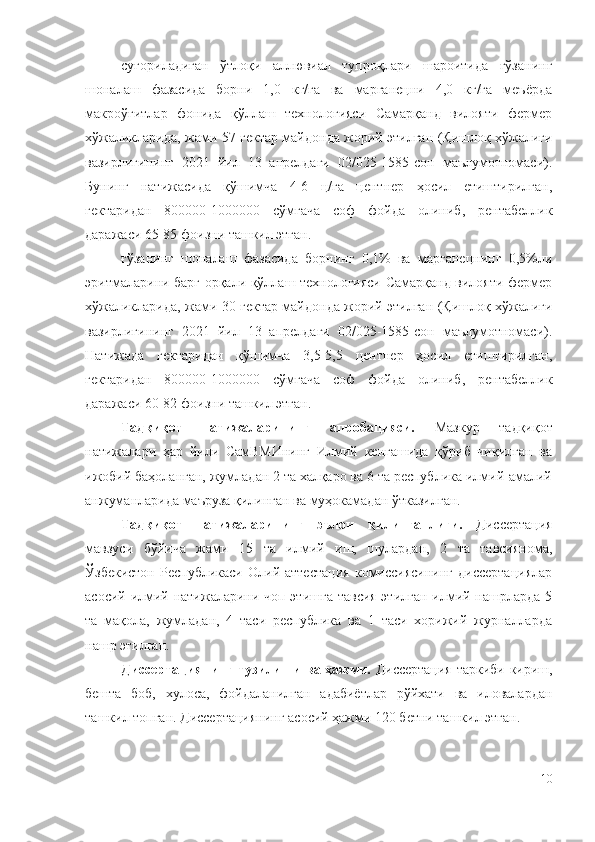 суғориладиган   ўтлоқи   аллювиал   тупроқлари   шароитида   ғўзанинг
шоналаш   фазасида   борни   1,0   кг/га   ва   марганецни   4,0   кг/га   меъёрда
макроўғитлар   фонида   қўллаш   технологияси   Самарқанд   вилояти   фермер
хўжаликларида, жами 57 гектар майдонда жорий этилган (Қишлоқ хўжалиги
вазирлигининг   2021   йил   13   апрелдаги   02/025-1585-сон   маълумотномаси).
Бунинг   натижасида   қўшимча   4-6   ц/га   центнер   ҳосил   етиштирилган,
гектаридан   800000-1000000   сўмгача   соф   фойда   олиниб,   рентабеллик
даражаси 65-85 фоизни ташкил этган.
ғўзанинг   шоналаш   фазасида   борнинг   0,1%   ва   марганецнинг   0,5%ли
эритмаларини барг орқали қўллаш технологияси Самарқанд вилояти фермер
хўжаликларида, жами 30 гектар майдонда жорий этилган (Қишлоқ хўжалиги
вазирлигининг   2021   йил   13   апрелдаги   02/025-1585-сон   маълумотномаси).
Натижада   гектаридан   қўшимча   3,5-5,5   центнер   ҳосил   етиштирилган,
гектаридан   800000-1000000   сўмгача   соф   фойда   олиниб,   рентабеллик
даражаси 60-82 фоизни ташкил этган.
Тадқиқот   натижаларининг   апробацияси.   Мазкур   тадқиқот
натижалари   ҳар   йили   СамВМИнинг   Илмий   кенгашида   қўриб   чиқилган   ва
ижобий баҳоланган, жумладан 2 та халқаро ва 6 та республика илмий-амалий
анжуманларида маъруза қилинган ва муҳокамадан ўтказилган.
Тадқиқот   натижаларининг   эълон   қилинганлиги.   Диссертация
мавзуси   бўйича   жами   15   та   илмий   иш,   шулардан,   2   та   тавсиянома,
Ўзбекистон   Республикаси   Олий  аттестация   комиссиясининг   диссертациялар
асосий илмий натижаларини чоп этишга  тавсия этилган илмий нашрларда 5
та   мақола,   жумладан,   4   таси   республика   ва   1   таси   хорижий   журналларда
нашр этилган.
Диссертациянинг тузилиши ва ҳажми.   Диссертация таркиби кириш,
бешта   боб,   хулоса,   фойдаланилган   адабиётлар   рўйхати   ва   иловалардан
ташкил топган. Диссертациянинг асосий ҳажми 120 бетни ташкил этган.
10 