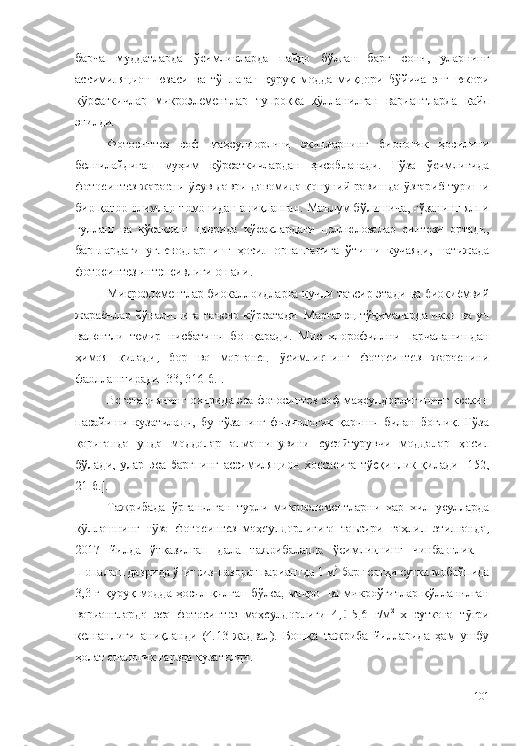 барча   муддатларда   ўсимликларда   пайдо   бўлган   барг   сони,   уларнинг
ассимиляцион   юзаси   ва   тўплаган   қуруқ   модда   миқдори   бўйича   энг   юқори
кўрсаткичлар   микроэлементлар   тупроққа   қўлланилган   вариантларда   қайд
этилди.
Фотосинтез   соф   маҳсулдорлиги   экинларнинг   биологик   ҳосилини
белгилайдиган   муҳим   кўрсаткичлардан   ҳисобланади.   Ғўза   ўсимлигида
фотосинтез жараёни ўсув даври давомида қонуний равишда ўзгариб туриши
бир қатор олимлар томонидан аниқланган. Маълум бўлишича, ғўзанинг ялпи
гуллаш   ва   кўсаклаш   даврида   кўсаклардаги   целлюлозалар   синтези   ортади,
барглардаги   углеводларнинг   ҳосил   органларига   ўтиши   кучаяди,   натижада
фотосинтез интенсивлиги ошади.
Микроэлементлар биокаллоидларга кучли таъсир этади ва биокиёмвий
жараёнлар йўналишига таъсир кўрсатади. Марганец тўқималарда икки ва уч
валентли   темир   нисбатини   бошқаради.   Мис   хлорофиллни   парчаланишдан
ҳимоя   қилади,   бор   ва   марганец   ўсимликнинг   фотосинтез   жараёнини
фаоллаштиради [33, 316-б.].
Вегетациянинг охирида эса фотосинтез соф маҳсулдорлигининг кескин
пасайиши   кузатилади,   бу   ғўзанинг   физиологик   қариши   билан   боғлиқ.   Ғўза
қариганда   унда   моддалар   алмашинувини   сусайтурувчи   моддалар   ҳосил
бўлади,   улар   эса   баргнинг   ассимиляцион   хоссасига   тўсқинлик   қилади   [152,
21-б.].
Тажрибада   ўрганилган   турли   микроэлементларни   ҳар   хил   усулларда
қўллашнинг   ғўза   фотосинтез   маҳсулдорлигига   таъсири   таҳлил   этилганда,
2017   йилда   ўтказилган   дала   тажрибаларда   ўсимликнинг   чинбарглик   –
шоналаш даврида ўғитсиз-назорат вариантда 1 м 2
 барг сатҳи сутка мобайнида
3,3 г қуруқ модда ҳосил қилган бўлса, макро- ва микроўғитлар қўлланилган
вариантларда   эса   фотосинтез   маҳсулдорлиги   4,0-5,6   г/м 2  
х   суткага   тўғри
келганлиги   аниқланди   (4.13-жадвал).   Бошқа   тажриба   йилларида   ҳам   ушбу
ҳолат аналогик тарзда кузатилди.
101 