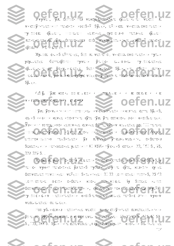 Умуман,   ғўза   фотосинтез   маҳсулдорлигига   қўлланилган   макро-   ва
микроўғитларнинг   таъсири   ижобий   бўлди,   айниқса   микроэлементларни
тупроққа   қўллаш,   шоналаш   даврида   суспензия   тарзида   қўллаш
вариантларида   ғўза   фотосинтез   соф   маҳсулдорлигига   ижобий   таъсир
кўрсатиши аниқланди.
Хулоса   қилиб   айтганда,   бор   ва   марганец   микроэлементларини   турли
усулларда   Каттақўрғон   тумани   ўтлоқи   аллювиал   тупроқларида
қўлланилганда   ўсимликларда   барг   ҳосил   бўлишига,   барг   сатҳи
шаклланишига,   ўсимликда   қуруқ   модда   тўплашига   таъсири   ижобий   тарзда
бўлди.
4.6-§.   Ғўза   ҳосил   органларининг   шаклланиши   ва   сақланишига
микроэлементларнинг таъсири
Ғўза   ўсимлигининг   потенциал   имкониятлари   ниҳоятда   катта   бўлиб,
келиб   чиқиши   ҳамда   ирсиятига   кўра   ғўза   ўта   серҳосил   экин   ҳисобланади.
Ўзининг вегетацияси давомида камида 60 та, айрим ҳолларда эса 100 тагача
шона,   гул,   кўсакдан   иборат   ҳосил   нишоналарини   шакллантиради.   Аммо,
агротехнология   тадбирлари   ўз   вақтида   ўтказилмаслиги,   сифатсиз
бажарилиши   натижасида   уларнинг   80-85%и   тўкилиб   кетади   [32,   160-б.,   95,
237-239-б.].
Ҳосил ва унинг сифати навларнинг генетик табиатига  боғлиқ бўлиб, у
ташқи   муҳит   таъсирида   ўзгариб   туради.   Шунга   кўра,   ҳозирги   кунда
фермерлар   томонидан   майдон   бирлигидан   20-22   центнердан   тортиб,   35-42
центнергача   юқори   сифатли   ҳосил   олинмоқда.   Бу   борада   илғор
фермерларнинг   иш   тажрибаларини,   қўллаётган   технологияларини   муайян
тупроқ-иқлим   шароитларини   ҳисобга   олган   ҳолда   татбиқ   этиш   муҳим
масалалардан саналади.
Республикамиз   шароитида   макро-   ва   микроўғитлар   самарадорлигини
ўрганиш бўйича сезиларли ишлар амалга оширилган [91, 70-73-б., 115, 51-53-
б., 125, 288-б.] бўлишига қарамасдан, якуний маҳсулот – ҳосилни белгилашда
104 