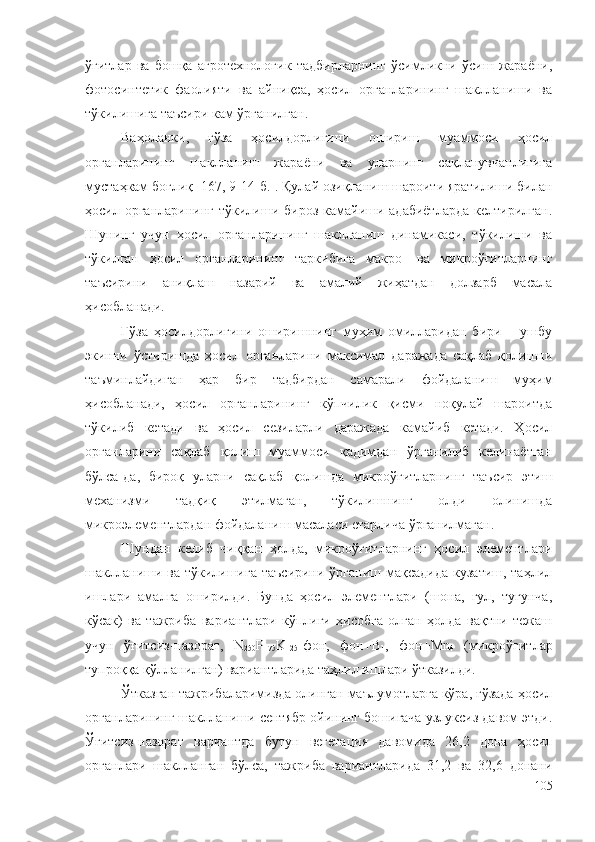 ўғитлар   ва   бошқа   агротехнологик   тадбирларнинг   ўсимликни   ўсиш   жараёни,
фотосинтетик   фаолияти   ва   айниқса,   ҳосил   органларининг   шаклланиши   ва
тўкилишига таъсири кам ўрганилган. 
Ваҳоланки,   ғўза   ҳосилдорлигини   ошириш   муаммоси   ҳосил
органларининг   шаклланиш   жараёни   ва   уларнинг   сақланувчанлигига
мустаҳкам боғлиқ [167, 9-14-б.]. Қулай озиқланиш шароити яратилиши билан
ҳосил органларининг  тўкилиши бироз  камайиши адабиётларда  келтирилган.
Шунинг   учун   ҳосил   органларининг   шаклланиш   динамикаси,   тўкилиши   ва
тўкилган   ҳосил   органларининг   таркибига   макро-   ва   микроўғитларнинг
таъсирини   аниқлаш   назарий   ва   амалий   жиҳатдан   долзарб   масала
ҳисобланади.
Ғўза   ҳосилдорлигини   оширишнинг   муҳим   омилларидан   бири   –   ушбу
экинни   ўстиришда   ҳосил   органларини   максимал   даражада   сақлаб   қолишни
таъминлайдиган   ҳар   бир   тадбирдан   самарали   фойдаланиш   муҳим
ҳисобланади,   ҳосил   органларининг   кўпчилик   қисми   ноқулай   шароитда
тўкилиб   кетади   ва   ҳосил   сезиларли   даражада   камайиб   кетади.   Ҳосил
органларини   сақлаб   қолиш   муаммоси   қадимдан   ўрганилиб   келинаётган
бўлса-да,   бироқ   уларни   сақлаб   қолишда   микроўғитларнинг   таъсир   этиш
механизми   тадқиқ   этилмаган,   тўкилишнинг   олди   олинишда
микроэлементлардан фойдаланиш масаласи етарлича ўрганилмаган.
Шундан   келиб   чиққан   ҳолда,   микроўғитларнинг   ҳосил   элементлари
шаклланиши ва тўкилишига  таъсирини ўрганиш мақсадида  кузатиш,  таҳлил
ишлари   амалга   оширилди.   Бунда   ҳосил   элементлари   (шона,   гул,   тугунча,
кўсак)   ва   тажриба   вариантлари   кўплиги   ҳисобга   олган   ҳолда   вақтни   тежаш
учун   ўғитсиз-назорат,   N
250 P
175 K
125 -фон,   фон+B
1 ,   фон+Mn
4   (микроўғитлар
тупроққа қўлланилган) вариантларида таҳлил ишлари ўтказилди.
Ўтказган тажрибаларимизда олинган маълумотларга кўра, ғўзада ҳосил
органларининг шаклланиши сентябр ойининг бошигача узлуксиз давом этди.
Ўғитсиз-назорат   вариантда   бутун   вегетация   давомида   26,2   дона   ҳосил
органлари   шаклланган   бўлса,   тажриба   вариантларида   31,2   ва   32,6   донани
105 