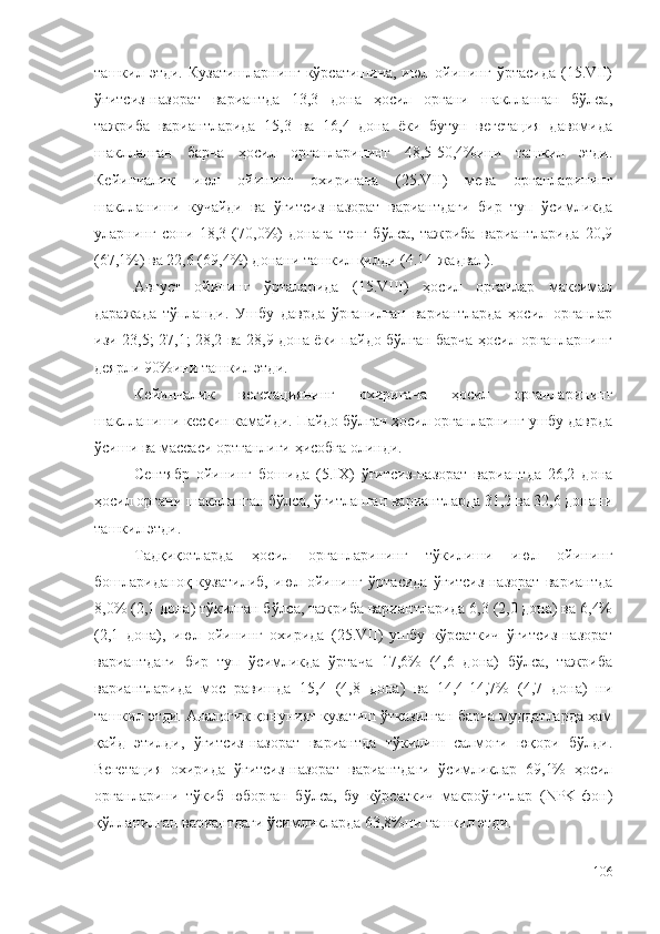 ташкил  этди.   Кузатишларнинг   кўрсатишича,   июл   ойининг   ўртасида   (15.VII)
ўғитсиз-назорат   вариантда   13,3   дона   ҳосил   органи   шаклланган   бўлса,
тажриба   вариантларида   15,3   ва   16,4   дона   ёки   бутун   вегетация   давомида
шаклланган   барча   ҳосил   органларининг   48,5-50,4%ини   ташкил   этди.
Кейинчалик   июл   ойининг   охиригача   (25.VII)   мева   органларининг
шаклланиши   кучайди   ва   ўғитсиз-назорат   вариантдаги   бир   туп   ўсимликда
уларнинг   сони   18,3   (70,0%)   донага   тенг   бўлса,   тажриба   вариантларида   20,9
(67,1%) ва 22,6 (69,4%) донани ташкил қилди (4.14-жадвал).
Август   ойининг   ўрталарида   (15.VIII)   ҳосил   органлар   максимал
даражада   тўпланди.   Ушбу   даврда   ўрганилган   вариантларда   ҳосил   органлар
изи 23,5; 27,1; 28,2 ва 28,9 дона ёки пайдо бўлган барча ҳосил органларнинг
деярли 90%ини ташкил этди.
Кейинчалик   вегетациянинг   охиригача   ҳосил   органларининг
шаклланиши кескин камайди. Пайдо бўлган ҳосил органларнинг ушбу даврда
ўсиши ва массаси ортганлиги ҳисобга олинди.
Сентябр   ойининг   бошида   (5.IX)   ўғитсиз-назорат   вариантда   26,2   дона
ҳосил органи шаклланган бўлса, ўғитланган вариантларда 31,2 ва 32,6 донани
ташкил этди.
Тадқиқотларда   ҳосил   органларининг   тўкилиши   июл   ойининг
бошлариданоқ   кузатилиб,   июл   ойининг   ўртасида   ўғитсиз-назорат   вариантда
8,0% (2,1 дона) тўкилган бўлса, тажриба вариантларида 6,3 (2,0 дона) ва 6,4%
(2,1   дона),   июл   ойининг   охирида   (25.VII)   ушбу   кўрсаткич   ўғитсиз-назорат
вариантдаги   бир   туп   ўсимликда   ўртача   17,6%   (4,6   дона)   бўлса,   тажриба
вариантларида   мос   равишда   15,4   (4,8   дона)   ва   14,4-14,7%   (4,7   дона)   ни
ташкил этди. Аналогик қонуният кузатиш ўтказилган барча муддатларда ҳам
қайд   этилди,   ўғитсиз-назорат   вариантда   тўкилиш   салмоғи   юқори   бўлди.
Вегетация   охирида   ўғитсиз-назорат   вариантдаги   ўсимликлар   69,1%   ҳосил
органларини   тўкиб   юборган   бўлса,   бу   кўрсаткич   макроўғитлар   (NPK-фон)
қўлланилган вариантдаги ўсимликларда 63,8%ни ташкил этди.
106 