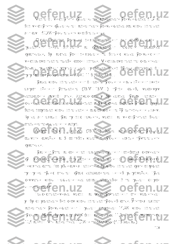 Марганец   микроўғити   қўлланилган   вариантдаги   ўсимликларда   61,9   ва
бор   микроўғити   қўлланилган   вариантдаги   ўсимликларда   эса   ҳосил   органлар
энг кам – 60,7% тўкилганлиги ҳисобга олинди.
Юқори   ҳарорат   ўсимлик   ривожланишининг   энг   критик   даври   –
гулларнинг   очила   бошлаши   ва   кўсакларнинг   шаклланиш   фазасида
кузатилади,   бу   вақтда   ўсиш-ривожланишга   боғлиқ   ҳолда   ўсимликнинг
микроэлементларга   талаби   кескин   ортади.   Микроэлементлар   танқислигидан
баъзан   гулларнинг   уруғланишида   нуқсонлар   содир   бўлади,   натижада   ёш
тугунчалар тўкилиб кетади [70, 10-11-б., 139, 22-б.].
Ғўзада   ҳосил   органларининг   ёппасига   тўкилиши   июль   ойининг   охири
август   ойининг   ўрталарига   (25.VII-15.VIII)   тўғри   келиб,   максимум
даражасини   намоён   этди.   Дарҳақиқат,   ушбу   даврда   ғўзани   парвариш
қилишдаги   агротехнологик   тадбирларни   ўз   вақтида   сифатли   ўтказиш   учун
барча   ресурслар   ҳосил   органларини   сақлаб   қолишга   йўналтирилиши   лозим.
Бунда   энг   аввало   ғўза   тупроқ   намлиги,   макро-   ва   микроўғитлар   билан
етарлича таъминланиши зарур.
Август   ойининг   охирида   (25.VIII)   барча   вариантларда   тўкилиш
салмоғи   камайди   ва   5   сентябрь   ҳолатида   тўкилиш   деярли   тўхтаганлиги
кузатилди.
Ғўзанинг   ўрта-   ва   кечпишар   навларида   тупнинг   периферия   қисмидаги
кўп   миқдордаги   ҳосил   органларини   сақлаб   қолишнинг   амалий   аҳамияти
ниҳоятда катта. Республикамиз шароитида бу ҳосил органлар кузги совуқлар
тушгунча   тўлиқ   етилган   кўсак   даражасигача   пишиб   улгурмайди.   Тўла
қимматли   ҳосил   шаклланишида   асосан   дастлабки   3   та   гуллаш   конуси
иштирок этади.
Тадқиқотларимизда   макро-   ва   микроўғитларнинг   етишмаслигидан
ушбу конуслардаги бир қисм ҳосил органлар тўкилиб кетди. Ўғитсиз-назорат
вариантдаги   ўсимликларнинг   I   гуллаш   конусидан   14,9%   ҳосил   органлар
тўкилган   бўлса,   бу   миқдор   NPK-фон   вариантида   11,2,   Фон+B
1   вариантида
10,6 ва Фон+Mn
4  вариантида 11,0%ни ташкил этди (4.15-жадвал).
108 