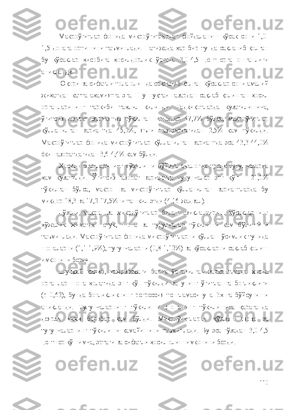 Макроўғитлар   фонида   микроўғитлардан   фойдаланиш   кўсак   сони   1,0-
1,5  донага   ортишини  таъминлади.   Натижада  ҳар   бир  тупда  сақланиб   қолган
бу   кўсаклар   ҳисобига   ҳосилдорлик   ўртача   3,0-4,5   центнерга   ошганлиги
аниқланди.
Юқори ва сифатли тола олишда сақланиб қолган кўсаклар сони амалий
жиҳатдан   катта   аҳамиятга   эга.   Шу   нуқтаи-назардан   сақлаб   қолинган   ҳосил
органларининг   таркиби   таҳлил   қилинди.   Тадқиқотларда   кузатилишича,
ўғитсиз-назорат   вариантда   тўкилган   шоналар   47,7%   бўлса,   макроўғитлар
қўлланилган   вариантда   45,2%,   яъни   назоратдагидан   2,5%   кам   тўкилди.
Макроўғитлар   фонида   микроўғитлар   қўлланилган   вариантда   эса   43,3-44,0%
ёки назоратдагидан 3,6-4,4% кам бўлди.
Ҳосил   органларининг   тўкилиши   бўйича   аналогик   тренд   тугунчаларда
ҳам   кузатилди.   Ўғитсиз-назорат   вариантда   тугунчалар   энг   кўп   –   21,0%
тўкилган   бўлса,   макро-   ва   микроўғитлар   қўлланилган   вариантларда   бу
миқдор 18,3 ва 17,2-17,5%ни ташкил этди (4.16-жадвал).
Ғўзани   макро-   ва   микроўғитлар   билан   озиқлантириш   кўсакларнинг
хўжалик   жиҳатдан   етук,   шона   ва   тугунчалар   тўкилиши   кам   бўлишини
таъминлади. Макроўғитлар фонида микроўғитларни қўллаш ўсимлик тупида
шоналарни (1,1-1,9%), тугунчаларни (0,8-1,12%) ва кўсакларни сақлаб қолиш
имконини берди.
Шундай   қилиб,   тажрибадаги   барча   ўрганилган   вариантларда   ҳосил
органлар   шона   ҳолатида   энг   кўп   тўкилди   ва   унинг   ўғитлашга   боғлиқлиги
(r=0,62),   бунда   боғлиқликнинг   регрессия   тенгламаси   y=a+bx   га   бўйсуниши
аниқланди.   Тугунчаларнинг   тўкилиши   шонанинг   тўкилишига   қараганда
деярли   икки   баробар   кам   бўлди.   Микроўғитларни   қўллаш   шона   ва
тугунчаларнинг   тўкилиши   камайишини   таъминлади.   Бу   эса   ғўзадан   3,0-4,5
центнер қўшимча, эртаги ва сифатли ҳосил олиш имконини берди.
110 