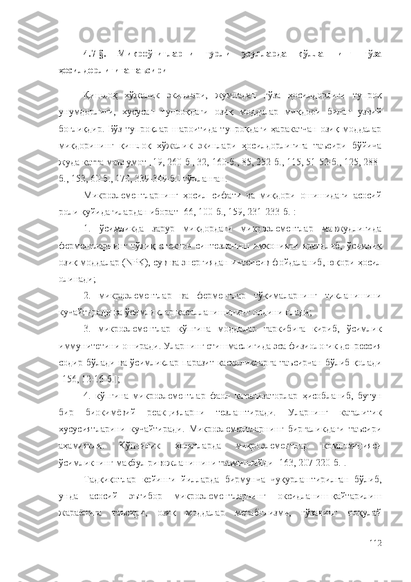 4.7-§.   Микроўғитларни   турли   усулларда   қўллашнинг   ғўза
ҳосилдорлигига таъсири
Қишлоқ   хўжалик   экинлари,   жумладан   ғўза   ҳосилдорлиги   тупроқ
унумдорлиги,   хусусан   тупроқдаги   озиқ   моддалар   миқдори   билан   узвий
боғлиқдир.   Бўз   тупроқлар   шароитида   тупроқдаги   ҳаракатчан   озиқ   моддалар
миқдорининг   қишлоқ   хўжалик   экинлари   ҳосилдорлигига   таъсири   бўйича
жуда катта маълумот [19, 260-б., 32, 160-б., 85, 252-б., 115, 51-52-б., 125, 288-
б., 153, 60-б., 170, 339-349-б.] тўпланган. 
Микроэлементларнинг   ҳосил   сифати   ва   миқдори   ошишидаги   асосий
роли қуйидагилардан иборат [66, 100-б., 159, 231-233-б.]:
1.   ўсимликда   зарур   миқдордаги   микроэлементлар   мавжудлигида
ферментларнинг   тўлиқ   спектри   синтезланиш   имконияти   яратилиб,   ўсимлик
озиқ моддалар (NPK), сув ва энергиядан интенсив фойдаланиб, юқори ҳосил
олинади;
2.   микроэлементлар   ва   ферментлар   тўқималарнинг   тикланишини
кучайтиради ва ўсимликлар касалланишининг олдини олади;
3.   микроэлементлар   кўпгина   моддалар   таркибига   кириб,   ўсимлик
иммунитетини оширади. Уларнинг етишмаслигида  эса  физиологик депрессия
содир бўлади ва ўсимликлар паразит касалликларга таъсирчан бўлиб қолади
[156, 12-16-б.] ;
4.   кўпгина   микроэлементлар   фаол   катализаторлар   ҳисобланиб,   бутун
бир   биокимёвий   реакцияларни   тезлаштиради.   Уларнинг   каталитик
хусусиятларини   кучайтиради.   Микроэлементларнинг   биргаликдаги   таъсири
аҳамиятли.   Кўпчилик   ҳолатларда   микроэлементлар   композицияси
ўсимликнинг мақбул ривожланишини таъминлайди  [163, 207-220-б.] .
Тадқиқотлар   к ейинги   йилларда   бирмунча   чуқурлаштирилган   бўлиб,
унда   асосий   эътибор   микроэлементларнинг   оксидланиш-қайтарилиш
жараёнига   таъсири,   озиқ   моддалар   метаболизми,   ғўзанинг   ноқулай
112 