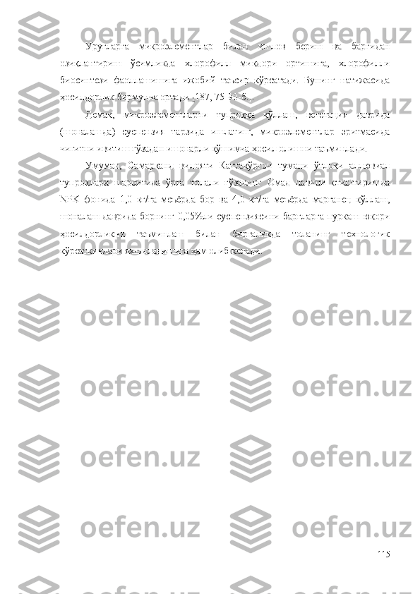Уруғларга   микроэлементлар   билан   ишлов   бериш   ва   баргидан
озиқлантириш   ўсимликда   хлорофилл   миқдори   ортишига,   хлорофилли
биосинтези   фаоллашишига   ижобий   таъсир   кўрсатади.   Бунинг   натижасида
ҳосилдорлик бирмунча ортади [187, 75-90-б.].
Демак,   микроэлементларни   тупроққа   қўллаш,   вегетация   даврида
(шоналашда)   суспензия   тарзида   ишлатиш,   микроэлементлар   эритмасида
чигитни ивитиш ғўзадан ишонарли қўшимча ҳосил олишни таъминлади.
Умуман,   Самарқанд   вилояти   Каттақўрғон   тумани   ўтлоқи   аллювиал
тупроқлари   шароитида   ўрта   толали   ғўзанинг   Омад   навини   етиштиришда
NPK   фонида   1,0   кг/га   меъёрда   бор   ва   4,0   кг/га   меъёрда   марганец   қўллаш,
шоналаш даврида борнинг 0,05%ли суспензиясини баргларга пуркаш юқори
ҳосилдорликни   таъминлаш   билан   биргаликда   толанинг   технологик
кўрсаткичлари яхшиланишига ҳам олиб келади.
115 