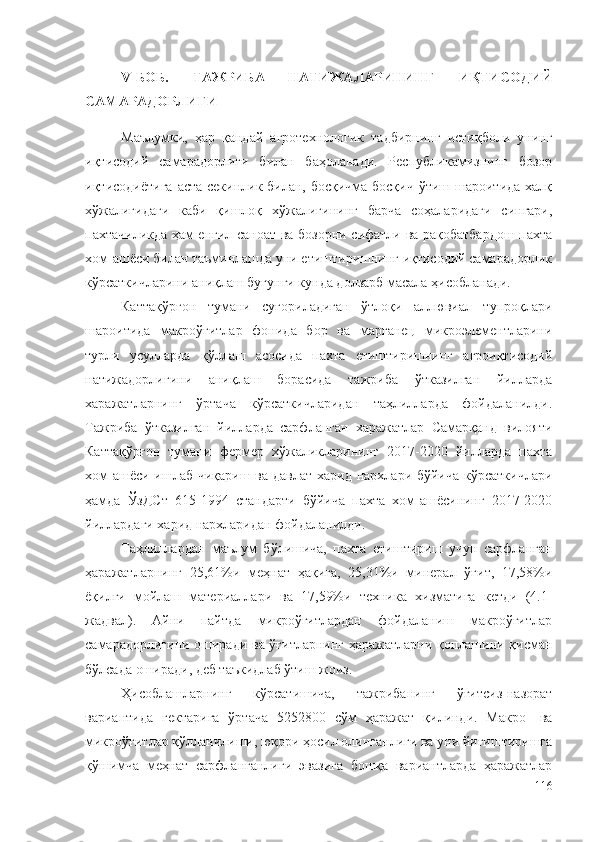 V -БОБ.   ТАЖРИБА   НАТИЖАЛАРИНИНГ   ИҚТИСОДИЙ
САМАРАДОРЛИГИ
Маълумки,   ҳар   қандай   агротехнологик   тадбирнинг   истиқболи   унинг
иқтисодий   самарадорлиги   билан   баҳоланади.   Республикамизнинг   бозор
иқтисодиётига  аста-секинлик билан, босқичма-босқич  ўтиш шароитида халқ
хўжалигидаги   каби   қишлоқ   хўжалигининг   барча   соҳаларидаги   сингари,
пахтачиликда ҳам енгил саноат ва бозорни сифатли ва рақобатбардош пахта
хом-ашёси билан таъминлашда уни етиштиришнинг иқтисодий самарадорлик
кўрсаткичларини аниқлаш бугунги кунда долзарб масала ҳисобланади. 
Каттақўрғон   тумани   суғориладиган   ўтлоқи   аллювиал   тупроқлари
шароитида   макроўғитлар   фонида   бор   ва   марганец   микроэлементларини
турли   усулларда   қўллаш   асосида   пахта   етиштиришнинг   агроиқтисодий
натижадорлигини   аниқлаш   борасида   тажриба   ўтказилган   йилларда
харажатларнинг   ўртача   кўрсаткичларидан   таҳлилларда   фойдаланилди.
Тажриба   ўтказилган   йилларда   сарфланган   харажатлар   Самарқанд   вилояти
Каттақўрғон   тумани   фермер   хўжаликларининг   2017-2020   йилларда   пахта
хом-ашёси ишлаб чиқариш ва давлат харид нархлари бўйича кўрсаткичлари
ҳамда   ЎзДСт   615-1994   стандарти   бўйича   пахта   хом-ашёсининг   2017-2020
йиллардаги харид нархларидан фойдаланилди.
Таҳлиллардан   маълум   бўлишича,   пахта   етиштириш   учун   сарфланган
ҳаражатларнинг   25,61%и   меҳнат   ҳақига,   25,31%и   минерал   ўғит,   17,58%и
ёқилғи   мойлаш   материаллари   ва   17,59%и   техника   хизматига   кетди   (4.1-
жадвал).   Айни   пайтда   микроўғитлардан   фойдаланиш   макроўғитлар
самарадорлигини оширади ва ўғитларнинг ҳаражатларни қоплашини қисман
бўлсада оширади, деб таъкидлаб ўтиш жоиз.
Ҳисоблашларнинг   кўрсатишича,   тажрибанинг   ўғитсиз-назорат
вариантида   гектарига   ўртача   5252800   сўм   ҳаражат   қилинди.   Макро-   ва
микроўғитлар қўлланилиши, юқори ҳосил олинганлиги ва уни йиғиштиришга
қўшимча   меҳнат   сарфланганлиги   эвазига   бошқа   вариантларда   ҳаражатлар
116 