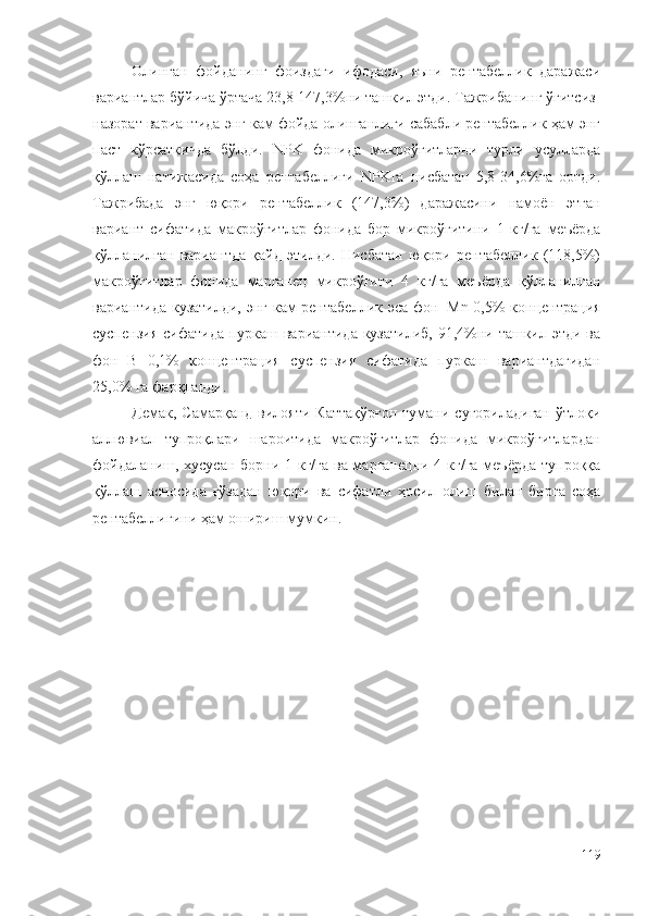 Олинган   фойданинг   фоиздаги   ифодаси,   яъни   рентабеллик   даражаси
вариантлар бўйича ўртача 23,8-147,3%ни ташкил этди. Тажрибанинг ўғитсиз-
назорат вариантида энг кам фойда олинганлиги сабабли рентабеллик ҳам энг
паст   кўрсаткичда   бўлди.   NPK   фонида   микроўғитларни   турли   усулларда
қўллаш   натижасида   соҳа   рентабеллиги   NPKга   нисбатан   5,8-34,6%га   ортди.
Тажрибада   энг   юқори   рентабеллик   (147,3%)   даражасини   намоён   этган
вариант   сифатида   макроўғитлар   фонида   бор   микроўғитини   1   кг/га   меъёрда
қўлланилган   вариантда   қайд   этилди.   Нисбатан   юқори   рентабеллик   (118,5%)
макроўғитлар   фонида   марганец   микроўғити   4   кг/га   меъёрда   қўлланилган
вариантида кузатилди, энг кам рентабеллик эса фон+Mn 0,5% концентрация
суспензия сифатида пуркаш вариантида кузатилиб, 91,4%ни ташкил этди ва
фон+B   0,1%   концентрация   суспензия   сифатида   пуркаш   вариантдагидан
25,0% га фарқланди.
Демак,  Самарқанд  вилояти  Каттақўрғон   тумани  суғориладиган   ўтлоқи
аллювиал   тупроқлари   шароитида   макроўғитлар   фонида   микроўғитлардан
фойдаланиш, хусусан борни 1 кг/га ва марганецни 4 кг/га  меъёрда  тупроққа
қўллаш   асносида   ғўзадан   юқори   ва   сифатли   ҳосил   олиш   билан   бирга   соҳа
рентабеллигини ҳам ошириш мумкин.
119 