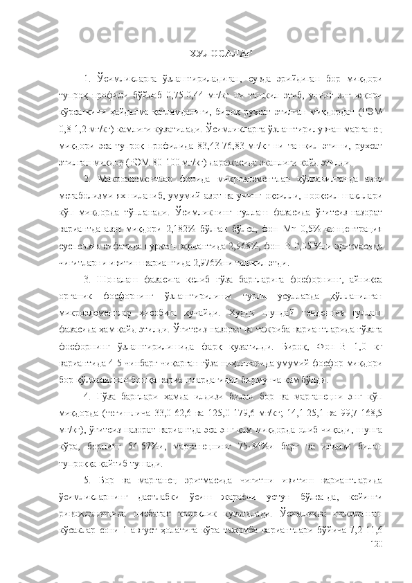 ХУЛОСАЛАР
1.   Ўсимликларга   ўзлаштириладиган,   сувда   эрийдиган   бор   миқдори
тупроқ   профили   бўйлаб   0,75-0,44   мг/кг   ни   ташкил   этиб,   унинг   энг   юқори
кўрсаткичи   ҳайдалма   қатламдалиги,   бироқ   рухсат   этилган   миқдордан   (РЭМ
0,8-1,2 мг/кг) камлиги кузатилади. Ўсимликларга ўзлаштирилувчан марганец
миқдори   эса   тупроқ   профилида   83,43-76,83   мг/кг   ни   ташкил   этиши,   рухсат
этилган миқдор (РЭМ 80-100 мг/кг) даражасида эканлиги қайд этилди.
2.   Макроэлементлар   фонида   микроэлементлар   қўлланилганда   азот
метаболизми яхшиланиб,  умумий азот   ва унинг  оқсилли, нооқсил  шакллари
кўп   миқдорда   тўпланади.   Ўсимликнинг   гуллаш   фазасида   ўғитсиз-назорат
вариантда   азот   миқдори   2,182%   бўлган   бўлса,   фон+Мn   0,5%   концентрация
суспензия сифатида пуркаш вариантида 2,968%, фон+B 0,05 %ли эритмасида
чигитларни ивитиш вариантида 2,976%ни ташкил этди.
3.   Шоналаш   фазасига   келиб   ғўза   баргларига   фосфорнинг,   айниқса
органик   фосфорнинг   ўзлаштирилиши   турли   усулларда   қўлланилган
микроэлементлар   ҳисобига   кучайди.   Худди   шундай   тенденция   гуллаш
фазасида ҳам қайд этилди. Ўғитсиз-назорат ва тажриба вариантларида ғўзага
фосфорнинг   ўзлаштирилишида   фарқ   кузатилди.   Бироқ,   Фон+B   1,0   кг
вариантида 4-5 чинбарг чиқарган ғўза ниҳолларида умумий фосфор миқдори
бор қўлланилган бошқа вариантлардагидан бирмунча кам бўлди.
4.   Ғўза   барглари   ҳамда   илдизи   билан   бор   ва   марганецни   энг   кўп
миқдорда   (тегишлича   33,0-62,6   ва   125,0-179,6   мг/кг;   14,1-25,1   ва   99,7-168,5
мг/кг), ўғитсиз-назорат вариантда эса энг кам  миқдорда олиб чиқади, шунга
кўра,   борнинг   54-57%и,   марганецнинг   75-84%и   барг   ва   илдизи   билан
тупроққа қайтиб тушади.
5.   Бор   ва   марганец   эритмасида   чигитни   ивитиш   вариантларида
ўсимликларнинг   дастлабки   ўсиш   жараёни   устун   бўлса-да,   кейинги
ривожланишида   нисбатан   қолоқлик   кузатилади.   Ўсимликда   шаклланган
кўсаклар   сони   1   август   ҳолатига   кўра   тажриба   вариантлари   бўйича   7,2-11,6
120 