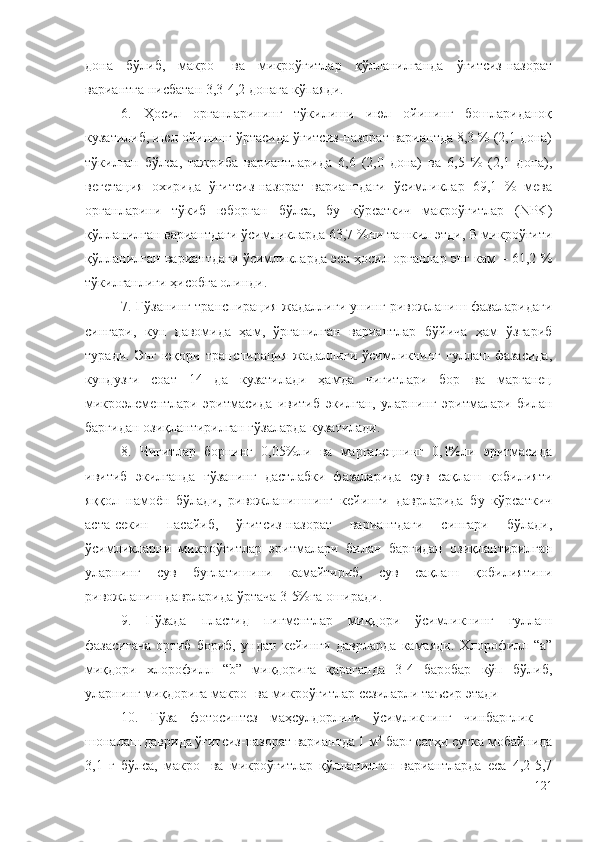 дона   бўлиб,   макро-   ва   микроўғитлар   қўлланилганда   ўғитсиз-назорат
вариантга нисбатан 3,3-4,2 донага кўпаяди. 
6.   Ҳосил   органларининг   тўкилиши   июл   ойининг   бошлариданоқ
кузатилиб, июл ойининг ўртасида ўғитсиз-назорат вариантда 8,3 % (2,1 дона)
тўкилган   бўлса,   тажриба   вариантларида   6,6   (2,0   дона)   ва   6,5   %   (2,1   дона),
вегетация   охирида   ўғитсиз-назорат   вариантдаги   ўсимликлар   69,1   %   мева
органларини   тўкиб   юборган   бўлса,   бу   кўрсаткич   макроўғитлар   (NPK)
қўлланилган вариантдаги ўсимликларда 63,7 %ни ташкил этди, B микроўғити
қўлланилган вариантдаги ўсимликларда эса ҳосил органлар энг кам – 61,2 %
тўкилганлиги ҳисобга олинди.
7. Ғўзанинг транспирация жадаллиги унинг ривожланиш фазаларидаги
сингари,   кун   давомида   ҳам,   ўрганилган   вариантлар   бўйича   ҳам   ўзгариб
туради.  Энг  юқори  транспирация  жадаллиги  ўсимликнинг  гуллаш  фазасида,
кундузги   соат   14   да   кузатилади   ҳамда   чигитлари   бор   ва   марганец
микроэлементлари   эритмасида   ивитиб   экилган,   уларнинг   эритмалари   билан
баргидан озиқлантирилган ғўзаларда кузатилади.
8.   Чигитлар   борнинг   0,05%ли   ва   марганецнинг   0,1%ли   эритмасида
ивитиб   экилганда   ғўзанинг   дастлабки   фазаларида   сув   сақлаш   қобилияти
яққол   намоён   бўлади,   ривожланишнинг   кейинги   даврларида   бу   кўрсаткич
аста-секин   пасайиб,   ўғитсиз-назорат   вариантдаги   сингари   бўлади,
ўсимликларни   микроўғитлар   эритмалари   билан   баргидан   озиқлантирилган
уларнинг   сув   буғлатишини   камайтириб,   сув   сақлаш   қобилиятини
ривожланиш даврларида ўртача 3-5%га оширади.
9.   Ғўзада   пластид   пигментлар   миқдори   ўсимликнинг   гуллаш
фазасигача   ортиб   бориб,   ундан   кейинги   даврларда   камаяди.   Хлорофилл   “а”
миқдори   хлорофилл   “b”   миқдорига   қараганда   3-4   баробар   кўп   бўлиб,
уларнинг миқдорига макро- ва микроўғитлар сезиларли таъсир этади
10.   Ғўза   фотосинтез   маҳсулдорлиги   ўсимликнинг   чинбарглик   –
шоналаш даврида ўғитсиз-назорат вариантда 1 м 2
 барг сатҳи сутка мобайнида
3,1   г   бўлса,   макро-   ва   микроўғитлар   қўлланилган   вариантларда   еса   4,2-5,7
121 