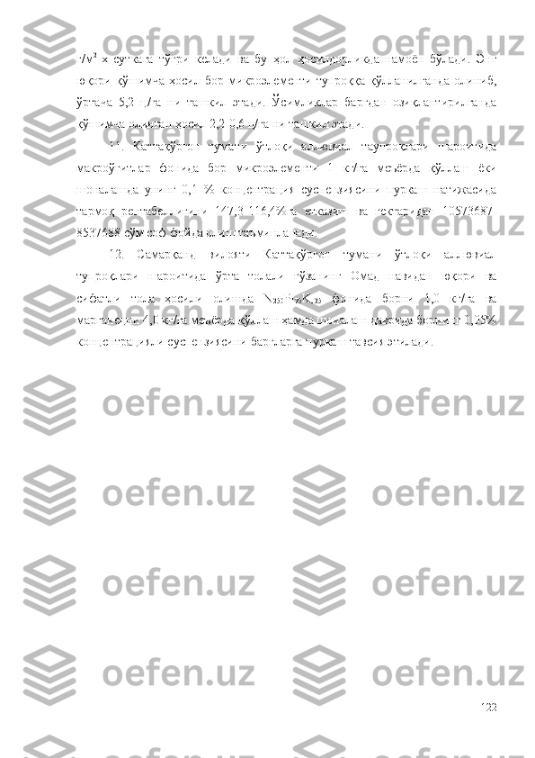 г/м 2  
х   суткага   тўғри   келади   ва   бу   ҳол   ҳосилдорликда   намоён   бўлади.   Энг
юқори   қўшимча   ҳосил   бор   микроэлементи   тупроққа   қўлланилганда   олиниб,
ўртача   5,2   ц/га   ни   ташкил   этади.   Ўсимликлар   баргдан   озиқлантирилганда
қўшимча олинган ҳосил 2,2-0,6 ц/га ни ташкил этади. 
11.   Каттақўрғон   тумани   ўтлоқи   аллювиал   таупроқлари   шароитида
макроўғитлар   фонида   бор   микроэлементи   1   кг/га   меъёрда   қўллаш   ёки
шоналашда   унинг   0,1   %   концентрация   суспензиясини   пуркаш   натижасида
тармоқ   рентабеллигини   147,3-116,4%га   етказиш   ва   гектаридан   10573687-
8537688 сўм соф фойда олиш таъминланади.
12.   Самарқанд   вилояти   Каттақўрғон   тумани   ўтлоқи   аллювиал
тупроқлари   шароитида   ўрта   толали   ғўзанинг   Омад   навидан   юқори   ва
сифатли   тола   ҳосили   олишда   N
250 P
175 K
125   фонида   борни   1,0   кг/га   ва
марганецни 4,0 кг/га меъёрда қўллаш ҳамда шоналаш даврида борнинг 0,05%
концентрацияли суспензиясини баргларга пуркаш тавсия этилади. 
122 