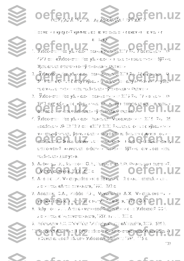 ФОЙДАЛАНИЛГАН АДАБИЁТЛАР РЎЙХАТИ
Норматив-ҳуқуқий ҳужжатлар ва методологик аҳамиятга молик
нашрлар
1. Ўзбекистон Республикаси Президентининг 2017 йил 7 февралдаги ПФ-
4947-сон   «Ўзбекистон   Республикасини   янада   ривожлантириш   бўйича
Ҳаракатлар стратегияси тўғрисида»ги Фармони
2.  Ўзбекистон Республикаси Президентининг 2018 йил 17 апрелдаги ПФ-
5418-сон «Қишлоқ ва сув хўжалиги давлат бошқаруви тизимини тубдан
такомиллаштириш чора-тадбирлари тўғрисида»ги Фармони
3.   Ўзбекистон Республикаси Президентининг 2019 йил 17 июндаги ПФ-
5742-сон   «Қишлоқ   хўжалигида   ер   ва   сув   ресурсларидан   самарали
фойдаланиш чора-тадбирлари тўғрисида»ги Фармони
4. Ўзбекистон   Республикаси   Вазирлар   Маҳкамасининг   2016   йил   26
декабрдаги   №   03-12-7-сон   «2017-2020   йилларда   қишлоқ   хўжалигини
минерал   ўғитлар,   ўсимликларни   кимёвий   ва   биологик   ҳимоя   қилиш
воситалари   билан   таъминлаш   тизимини   янада   ривожлантириш,
агрокимёвий   хизматлар   сифатини   ошириш   бўйича   комплекс   чора-
тадбирлари Дастури».
5. Алёхина Н.Д., Болнокин Ю.В., Гавриленко В.Ф. Физиология растений.
–М.: «Академия», 2007. -640 с.
6. Анспок П.И. Микроудобрения: справочник. – 2-е изд. Перераб. и доп. –
Ленинград «Агропромиздат», 1990. -272 с.
7. Аскарова   С.А.,   Иоффе   Р.Я.,   Мамадалиев   А.Х.   Микроэлементы   и
устойчивость хлопчатника к вилту. –Т.: «Фан», 1973. –С.8-10.
8. Бабушкин   Л.Н.   Агроклиматический   справочник   по   Узбекской   ССР.   –
Ленинград «Гидрометеоиздат», 1957. в ып. I. -200 с.
9. Beknazarov B.O. O‘siмliklar fiziologiyasi. –Т.: «Aloqachi», 2009. -536 b.
10. Болкунов А.С. и др. Научно обоснованная система ведения земледелия
в Самаркандской области Узбекской ССР. –Т.: 1984. -115 с.
123 