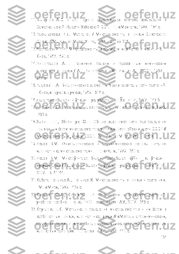 11. Болкунов   А.С.   и   др.   Научно   обоснованная   система   земледелия   в
Самаркандской области Узбекской ССР. –Т.: «Мехнат», 1988. -184 с.
12. Васильевская   В.Д.   Марганец   /   Микроэлементы   в   почвах   Советского
Союза. –М.: Изд-во Моск. Ун-та, 1973. –С. 199-206.
13. Вернадский  В.И.  Микроэлементы  в  сельском   хозяйстве   и медицине. –
Киев, 1963. -690 с.
14. Виноградов   А.П.   Геохимия   редких   и   рассеянных   химических
элементов   в   почвах   /   А.П.Виноградов.   –М.:   Изд-во   АН   СССР,   1957.   -
238 с.
15. Власюк   П.А.   Биологические   элемент ы   в   жизнедеятельности   растений.
–Киев, «Наукова думка», 1969. -516 с.
16. Дала тажрибаларини ўтказиш услублари. –Т.: ЎзПИТИ, 2007. -147 б.
17. Доспехов Б.А.  Методика полевого опыта. –М.:  «Агропромиздат», 1985.
-352 с.
18. Зырин   Н.Г.,   Зборищук   Ю.Н.   Общие   закономерности   распределения
подвижных форм микроэлементов в почвах Европейских части СССР //
М икроэлементы в почвах СССР. –М.: Изд-во MГУ, 1981. –С. 6-8.
19. Исаев   Б.М.   Физиологические   и   агрохимические   основы   питания
хлопчатника микроэлементами.   –Т.: «Фан», 1979. -260 с.
20. Исаев   Б.М.   Микроўғитлар   билан   тажрибалар   қўйиш   ва   ўтказиш
хусусиятлари / Дала тажрибаларини ўтказиш услублари. –Т.: ЎзПИТИ,
2007. –Б. 61-64.
21. Кабата-Пендиас А., Пендиас Х. Микроэлементы в почвах и растениях.
–М.: «Мир», 1989. -439 с.
22. Корягин   Ю.В.,   Корягина   Н.В.   Физиология   и   биохимия   растений:
учебное пособие. –Пенза: РИО Пензенского ГАУ, 2017. -265 с.
23. Круглова   Е.К.   Методика   определения   микроэлементов   и   их   форм   в
карбонатных   почвах,   хлопчатнике,   водах   //   «Метод ы   агрохимических,
агрофизических   и   микробиологических   исследований   в   поливных
хлопковых районах ». –Т.: СоюзНИХИ, 1963. -440 с.
124 