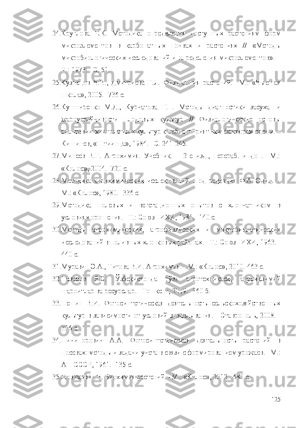 24. Круглова   Е.К.   Методика   определения   доступных   растениям   форм
микроэлементов   в   карбонатных   почвах   и   растениях   //   «Метод ы
микробиологических исследований и определения микроэлементов ». –
Т.: 1973. –С. 51.
25. Кузнецов   В.В.,   Дмитриева   Г.Л.   Физиология   растений.   –М.:   «Высшая
школа», 2005. -736 с.
26. Кушниренко   М.Д.,   Курчатова   Г.П.   Методы   диагностики   засуха-   и
жароустойчивости   плодовых   культур   //   Физиологические   основы
адаптации многолетных культур к неблагоприятным факторам среды. –
Кишинев, «Штиинца», 1984. –С. 241-245.
27. Минеев   В.Г.   Агрохимия.   Учебник.   –   2-е   изд.,   перераб.   и   доп.   –М.:
«Колос», 2004. -720 с.
28. Методика   агрохимических   исследований.   Под   редакция   Ф.А.Юдин.   –
М.: «Колос», 1980. -336 с.
29. Методика   полев ых   и   вегетационных   опытов   с   хлопчатником   в
условиях орошения. –Т.: СоюзНИХИ, 1981. -140 с.
30. Метод ы   агрохимических,   агрофизических   и   микробиологических
исследований в поливных хлопковых районах . –Т.: СоюзНИХИ, 1963. -
440 с.
31. Муравин Э.А., Титова В.И. Агрохимия. - М.: «Колос», 2010.-463 с.
32. Назаров   Р.С.   Ўзбекистонда   ғўза   агротехникаси,   агроиқлимий
шароитлар ва ресурслар. –Тошкент, 2009. -160 б.
33. Нешин   В.И.   Фотосинтетическая   деятельность   сельскохозяйственных
культур в зависимости от условий возделывания. - Ставрополь, 2008. -
316 с.
34. Ничипорович   А.А.   Фотосинтетическая   деятельность   растений   в
посевах: методы и задачи учета в связи с формированием урожаев. –М.:
АН СССР , 1961. -135 с.
35. Новиков Н.Н. Биохимия растений. –М.:  « Колос » , 2012. -680 с.
125 