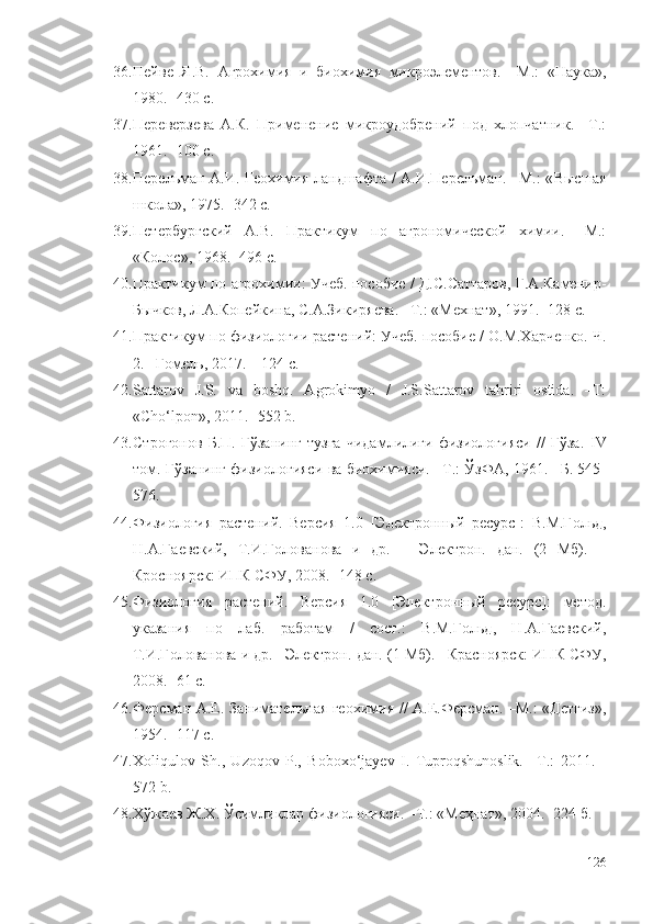 36. Пейве   Я.В.   Агрохимия   и   биохимия   микроэлементов.   –М.:   «Наука»,
1980. -430 с.
37. Переверзева   А.К.   Применение   микроудобрений   под   хлопчатник.   –Т.:
1961. -100 с.
38. Перельман А.И. Геохимия ландшафта / А.И.Перельман. –М.: « Высшая
школа », 1975. -342 с.
39. Петербургский   А.В.   Практикум   по   агрономической   химии.   –М.:
«Колос», 1968. -496 с.
40. Практикум по агрохимии: Учеб. пособие / Д.С.Саттаров, Г.А.Каменир-
Бычков, Л.А.Копейкина, С.А.Зикиряева. –Т.: «Мехнат», 1991. -128 с.
41. Практикум по физиологии растений: Учеб. пособие / О.М.Харченко. Ч.
2. –Гомель, 2017. – 124 с.
42. Sattarov   J.S.   va   boshq.   Agrokimyo   /   J.S.Sattarov   tahriri   ostida.   –Т:
«Cho‘lpon», 2011. -552 b.
43. Строгонов   Б.П.   Ғўзанинг   тузга   чидамлилиги   физиологияси   //   Ғўза.   IV
том. Ғўзанинг физиологияси ва биохимияси. –Т.: ЎзФА, 1961. –Б. 545-
576.
44. Физиология   растений.   Версия   1.0   [Электронный   ресурс]:   В.М.Гольд,
Н.А.Гаевский,   Т.И.Голованова   и   др.   –   Электрон.   дан.   (2   Мб).   –
Кросноярск: ИПК СФУ, 2008. -148 с.
45. Физиология   растений.   Версия   1.0   [Электронный   ресурс]:   метод.
указания   по   лаб.   работам   /   сост.:   В.М.Гольд,   Н.А.Гаевский,
Т.И.Голованова и др.  – Электрон. дан. (1 Мб).  – Красноярск: ИПК СФУ,
2008. -61 с.
46. Ферсман А.Е. Занимательная геохимия // А.Е.Ферсман. –М.: «Детгиз»,
1954. -117 с.
47. Xoliqulov   Sh.,   Uzoqov   P.,   Boboxo‘jayev   I.   Тuproqshunoslik.   –Т.:   2011.   -
572 b.
48. Хўжаев Ж.Х. Ўсимликлар физиологияси. –Т.: «Меҳнат», 2004. -224 б.
126 