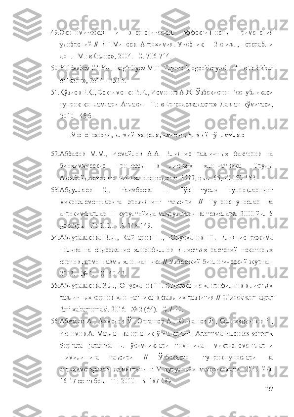 49. Экономическая   и   энергетическая   эффективность   применения
удобрений   //   В.Г.Минеев.   Агрохимия.   Учебник.   –   2-е   изд.,   перераб.   и
доп. –М.: «Колос», 2004. –С. 706-714.
50. Yuldashev G‘.Yu., Isag‘aliyev М.Т. Тuproq biogeokimyosi. –Т.: «Тafakkur
bo‘stoni», 2014. -352 b.
51. Қўзиев Р.Қ., Сектименко В.Е., Исмонов А.Ж. Ўзбекистон Республикаси
тупроқ   қопламлари   Атласи.   –Т.:   «Ергеодезкадастр»   Давлат   қўмитаси,
2010. -45 б.
Монография, илмий мақола, патент, илмий тўпламлар
52. Аббасов   М.М.,   Исмайлов   A.A.   Влияние   различных   факторов   на
биохимические   процессы   в   листьях   хлопчатника.   Труды
Азербайджанского НИИ хлопководства. 1972, вып. 65, -С.150-153.
53. Абдуллаев   С.,   Раимбоева   Г.   Тўқ   тусли   тупроқларнинг
микроэлементларига   эрозиянинг   таъсири   //   Тупроқшунослар   ва
агрокимёгарлар III қурултойида маърузалари  ва тезислари.  2000 йил 5
декабрь. –Т.: 2000. –Б. 148-149.
54. Абдуразакова   З.Л.,   Кайнаров   П.,   Юнусханов   Ш.   Влияние   режима
полива   на   содержание   хлорофиллов   в   листьях   растений   некоторых
сортов гермоплазмы хлопчатника //   Узбекский биологический журнал.
2013.   - № 1.   -   С. 40-42.
55. Абдуразакова З.Л., Юнусханов Ш.   Содержание хлорофиллов в листьях
различных сортов хлопчатника в фазы их развития   //   O’zbekiston agrar
fani xabarnomasi.  201 6. -№ 2 (64). –С.7-10.
56. Абзалов   А.,   Ахмедов   Ў.,   Эргашев   А.,   Юлдашев   Я.,   Салохиддинов   Ғ.,
Исломов А. Маъдан ва органик ўғитларнинг Artemisia leucodes schrenk
Sophara   japanica   L.   ўсимликлари   томонидан   микроэлементларни
шимилишига   таъсири   //   Ўзбекистон   тупроқшунослари   ва
агрокимёгарлари   жамиятининг   V   қурултойи   материаллари.   2010   йил
16-17 сентябрь. –Т.: 2010. –Б. 187-189.
127 