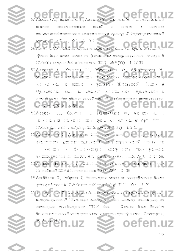 57. Абзалов А., Бережнова В., Ахмедов У., Юлчиева М. Роль молибдена в
составе   неорганических   солей   и   навоза   в   питании
сельскохозяй ственных   и   лекарственных   культур   //   Фармацевтический
журнал. –Т.: 2009, -№ 1. –С. 17-20.
58. Азимова M.Ғ. КАС ва карбамид асосида тайёрланган суспензияларнинг
ғўзани   барг   сатҳи   юзаси   ва   фотосинтез   маҳсулдорлигига   таъсири   //
O’zbekiston agrar fani xabarnomasi.  2019. -№ 3 (77). –Б. 27-29.
59. Аккужин   Д.,   Кадиров   Ш.,   Жуманиязов   Ф.,   Абдурахимов   У.,
Мадаминов   Р.   Интенсивность   транспирации   перспективных   сортов
хлопчатника   на   засоленных   условиях   Хорезмской   области   //
Фундаментал   фан   ва   амалиёт   интеграцияси:   муаммоларв   а
истиқболлар. Республика илмий-амалий конференцияси материаллари.
–Тошкент, 2018. –Б. 88-90.
60. Аккужин   Д.,   Кадиров   Ш.,   Жуманиязов   Ф.,   Машарипова   Р.
Рациональная   облиственность   куста   хлопчатника   //   Agro   ilm   –
O’zbekiston qishloq xo’jaligi. 2015. -№ 2-3(34-35). –Б. 5-6.
61. Анисимов   В.С.,   Анисимова   Л.Н.,   Ламоносова   Н.В.   и   др.   Влияние
кислотности   дерново-подзолистой   среднесуглинистой   почвы   на
подвижность   и   биологическую   доступность   радионуклидов,
микроэлементов  Co ,  Cu ,  Zn , М n ,  Fe  // Агрохимия. 2005. -№ 7. –С. 51-58.
62. Анспок П.И.,  Лиепиньш  Ю.Я.  Подвижные  формы   B ,   Cu , М o   в почвах
Латвийской ССР // Почвоведение. 1987. -№ 4. –С. 28.
63. Араббоева   З.,   Ғафуров   Қ.   Чигитларни   макро   ва   микроўғитлар   билан
қобиқлаб экиш // O’zbekiston qishloq xo’jaligi. 2010. -№ 4. –Б. 21.
64. Бобомуродов Ф., Санакулов А. Пахтачиликда микроўғитларни қўллаш
самарадорлиги   //   “Илм   сари   илк   қадам”   Ёш   олимлар,   магистрлар   ва
иқтидорли   талабаларнинг   “2014   йил   –   Соғлом   бола   йили”га
бағишлаган илмий конференцияси материаллари тўплами. –Самарқанд,
2014. –Б. 36-37
128 