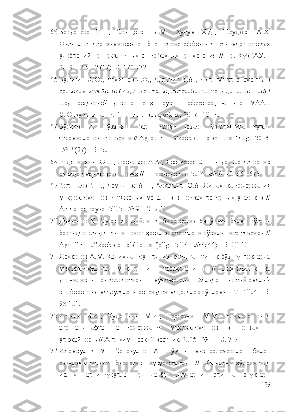 65. Бондарева   Т.Н.,   Онищенко   Л.М.,   Хурум   Х.Д.,   Шеуджен   А.Х.
Физиолого-агрохимическое   обоснование   эффективности   марганцевых
удобрений   при   различных   способах   их   применения   //   Тр.   КубГАУ.   -
2009. - Вып.2 (17).-С. 170-172. 
66. Булыгин   С.Ю.,   Демишев  Л.Ф.,  Доронин   В.А.,   и   др.   Микроэлементы   в
сельском хозяйстве   (Издание  третье, переработанное и дополненное)   /
Под   редакцией   доктора   с.-х   наук,   профессора,   чл.-кор.   УААН
С.Ю.Булыгина . – Дніпропетровськ ,  «Січ» ,  2007 . -100 с.
67. Бўриев   Я.   Ғўзанинг   барг   сатҳи   юзаси   ўзгаришига   турли
агромилларнинг таъсири // Agro ilm – O’zbekiston qishloq xo’jaligi. 2013.
-№ 3 (27). –Б. 20.
68. Водяницкий   Ю.Н.,   Васильев   А.А.,   Лесовская   С.Н.   и   др.   Образование
оксидов марганца в почвах // Почвоведения. 2004. -№ 6. –С. 663-675.
69. Воропаев   В.Н.,   Демидова   А.Н.,   Асхатова   Ю.А.   Динамика   содержания
микроэлементов   и   тяжелых   металлов   в   почвах   реперных   участков   //
Аграрная наука. 2012. -№ 9. –С. 9-11.
70. Давронов   Қ.   Суюқ-кальцийли   ва   биоэнергия   биоўғити   билан   ғўзани
баргидан озиқлантиришнинг ҳосил элементлари тўкилишига таъсири //
Agro ilm – O’zbekiston qishloq xo’jaligi. 2016. -№ 6(44). –Б. 10-11.
71. Деҳқонов   А.М.   Қадимдан   суғорилиб   келинган   типик   бўз   тупроқларда
микроэлементлар   миқдорининг   табақаланиши   //   Пахтачилик   ва
дончиликни   ривожлантириш   муаммолари.   Халқаро   илмий-амалий
конференция маърузалари асосидаги мақолалар тўплами. –Т.: 2004. –Б.
98-101.
72. Игонов   И.И.,   Кудашкин   М.И.,   Гераськин   М.М.   Влияние   типа
агроландшафта   на   содержание   микроэлементов   в   почвах   и
урожайность //  Агрохимический вестник . 2006. -№ 1. –С. 7-9.
73. Имомқулов   У.,   Санакулов   А.   Ғўзани   микроэлементлар   билан
озиқланишининг   биологик   хусусиятлари   //   Қишлоқ   хўжалигида
ислоҳотларни   чуқурлаштиришда   ёш   олимларнинг   эришган   ютуқлари
129 