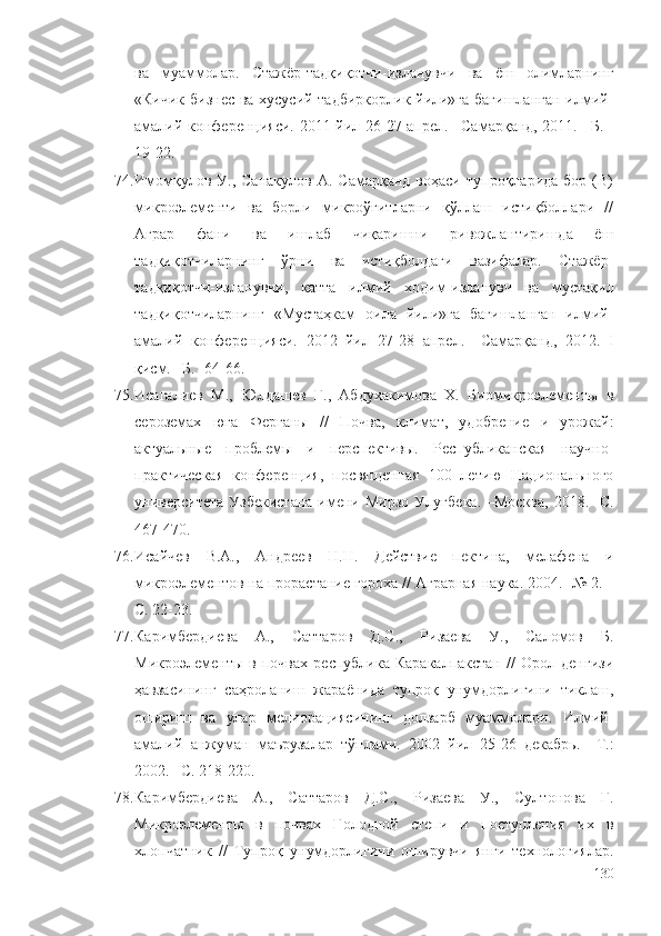 ва   муаммолар.   Стажёр-тадқиқотчи-изланувчи   ва   ёш   олимларнинг
«Кичик бизнес ва хусусий тадбиркорлик йили»га бағишланган илмий-
амалий конференцияси.   2011 йил 26-27 апрел. –Самарқанд, 2011. –Б. -
19-22.
74. Имомқулов  У.,  Санакулов   А.  Самарқанд  воҳаси   тупроқларида  бор  (B)
микроэлементи   ва   борли   микроўғитларни   қўллаш   истиқболлари   //
Аграр   фани   ва   ишлаб   чиқаришни   ривожлантиришда   ёш
тадқиқотчиларнинг   ўрни   ва   истиқболдаги   вазифалар.   Стажёр-
тадқиқотчи-изланувчи,   катта   илмий   ходим-изланувч   ва   мустақил
тадқиқотчиларнинг   «Мустаҳкам   оила   йили»га   бағишланган   илмий-
амалий   конференцияси.   2012   йил   27-28   апрел.   –Самарқанд,   2012.   I
қисм. –Б. -64-66.
75. Исагалиев   М.,   Юлдашев   Г.,   Абдухакимова   Х.   Биомикроэлементы   в
сероземах   юга   Ферганы   //   Почва,   климат,   удобрение   и   урожай:
актуальные   проблемы   и   перспективы.   Республиканская   научно-
практическая   конференция,   посвященная   100   летию   Национального
университета  Узбекистана   имени  Мирзо  Улуг бека.  –Москва,  2018.  -С.
467-470.
76. Исайчев   В.А.,   Андреев   Н.Н.   Действие   пектина,   мелафена   и
микроэлементов на прорастание гороха //  Аграрная наука . 2004. -№ 2. –
С. 22-23.
77. Каримбердиева   А.,   Саттаров   Д.С.,   Ризаева   У.,   Саломов   Б.
Микроэлементы   в   почвах   республика   Каракалпакстан   //   Орол   денгизи
ҳавзасининг   саҳроланиш   жараёнида   тупроқ   унумдорлигини   тиклаш,
ошириш   ва   улар   мелиорациясининг   долзарб   муаммолари.   Илмий-
амалий   анжуман   маърузалар   тўплами.   2002   йил   25-26   декабрь.   –Т.:
2002. –С. 218-220.
78. Каримбердиева   А.,   Саттаров   Д.С.,   Ризаева   У.,   Султонова   Г.
Микроэлементы   в   почвах   Голодной   степи   и   поступления   их   в
хлопчатник   //   Тупроқ   унумдорлигини   оширувчи   янги   технологиялар.
130 