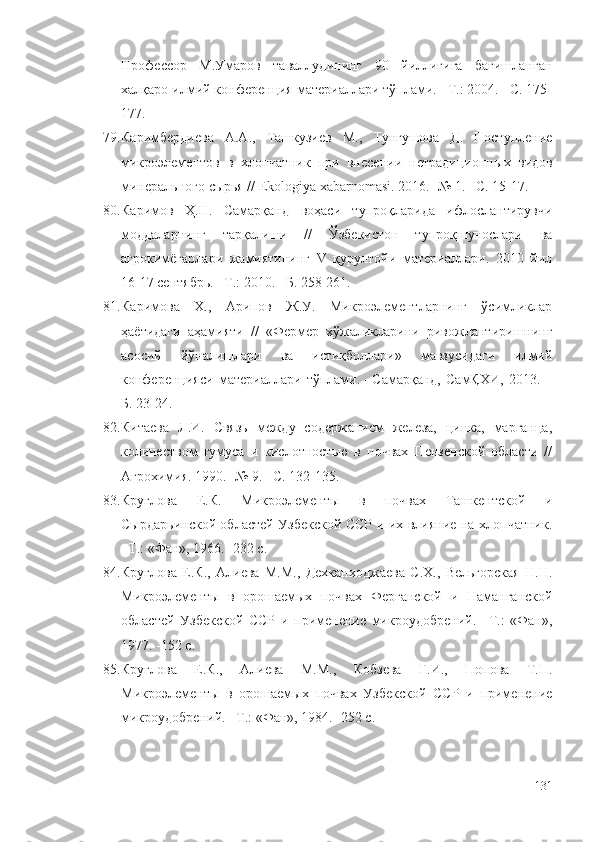 Профессор   М.Умаров   таваллудининг   90   йиллигига   бағишланган
халқаро илмий конференция материаллари тўплами. –Т.: 2004. –С. 175-
177.
79. Каримбердиева   А.А.,   Ташкузиев   М.,   Тунгушова   Д.   Поступление
микроэлементов   в   хлопчатник   при   внесении   нетрадиционн ы х   видов
минерального сырья // Ekologiya xabarnomasi. 2016. -№ 1. –С. 15-17.
80. Каримов   Ҳ.Н.   Самарқанд   воҳаси   тупроқларида   ифлослантирувчи
моддаларнинг   тарқалиши   //   Ўзбекистон   тупроқшунослари   ва
агрокимёгарлари   жамиятининг   V   қурултойи   материаллари.   2010   йил
16-17 сентябрь. –Т.: 2010. –Б. 258-261.
81. Каримова   Х.,   Арипов   Ж.У.   Микроэлементларнинг   ўсимликлар
ҳаётидаги   аҳамияти   //   «Фермер   хўжаликларини   ривожлантиришнинг
асосий   йўналишлари   ва   истиқболлари»   мавзусидаги   илмий
конференцияси   материаллари   тўплами.   –Самарқанд,   СамҚХИ,   2013.   –
Б. 23-24.
82. Китаева   Л.И.   Связь   между   содержанием   железа,   цинка,   марганца,
количеством   гумуса   и   кислотностью   в   почвах   Пензенской   области   //
Агрохимия. 1990. -№ 9. –С. 132-135.
83. Круглова   Е.К.   Микроэлементы   в   почвах   Ташкентской   и
Сырдарьинской областей Узбекской ССР и их влияние на хлопчатник.
–Т.: «Фан», 1966. -232 с.
84. Круглова   Е.К.,   Алиева   М.М.,   Дехканходжаева   С.Х.,   Вельгорская   Н.Н.
Микроэлементы   в   орошаемых   почвах   Ферганской   и   Наманганской
областей   Узбекской   ССР   и   применение   микроудобрений.   –Т.:   «Фан»,
1977. -152 с.
85. Круглова   Е.К.,   Алиева   М.М.,   Кобзева   Г.И.,   Попова   Т.П.
Микроэлементы   в   орошаемых   почвах   Узбекской   ССР   и   применение
микроудобрений. –Т.: «Фан», 1984. -252 с.
131 